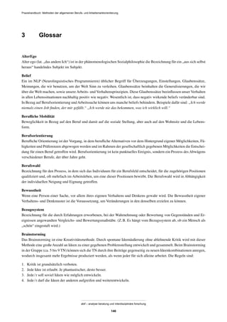 Praxishandbuch: Methoden der allgemeinen Berufs- und Arbeitsmarktorientierung
abif – analyse beratung und interdisziplinäre forschung
146
3 Glossar
AlterEgo
Alter ego (lat. „das andere Ich“) ist in der phänomenologischen Sozialphilosophie die Bezeichnung für ein „aus sich selbst
heraus“ handelndes Subjekt im Subjekt.
Belief
Ein im NLP (Neurolinguistisches Programmieren) üblicher Begriff für Überzeugungen, Einstellungen, Glaubenssätze,
Meinungen, die wir benutzen, um der Welt Sinn zu verleihen. Glaubenssätze beinhalten die Generalisierungen, die wir
über die Welt machen, sowie unsere Arbeits- und Verhaltensprinzipien. Diese Glaubenssätze beeinﬂussen unser Verhalten
in allen Lebenssituationen nachhaltig positiv wie negativ. Wesentlich ist, dass negativ wirkende beliefs veränderbar sind.
In Bezug auf Berufsorientierung undArbeitssuche können uns manche beliefs behindern. Beispiele dafür sind: „Ich werde
niemals einen Job ﬁnden, der mir gefällt.“ „Ich werde nie das bekommen, was ich wirklich will.“
Beruﬂiche Mobilität
Beweglichkeit in Bezug auf den Beruf und damit auf die soziale Stellung, aber auch auf den Wohnsitz und die Lebens-
form.
Berufsorientierung
Beruﬂiche Orientierung ist der Vorgang, in dem beruﬂiche Alternativen vor dem Hintergrund eigener Möglichkeiten, Fä-
higkeiten und Präferenzen abgewogen werden und im Rahmen der gesellschaftlich gegebenen Möglichkeiten die Entschei-
dung für einen Beruf getroffen wird. Berufsorientierung ist kein punktuelles Ereignis, sondern ein Prozess des Abwägens
verschiedener Berufe, der über Jahre geht.
Berufswahl
Bezeichnung für den Prozess, in dem sich das Individuum für ein Berufsfeld entscheidet, für die zugehörigen Positionen
qualiﬁziert und, oft mehrfach im Arbeitsleben, um eine dieser Positionen bewirbt. Die Berufswahl wird in Abhängigkeit
der individuellen Neigung und Eignung getroffen.
Bewusstheit
Wenn eine Person einer Sache, vor allem ihres eigenen Verhaltens und Denkens gewahr wird. Die Bewusstheit eigener
Verhaltens- und Denkmuster ist die Voraussetzung, um Veränderungen in den denselben erzielen zu können.
Bezugssystem
Bezeichnung für die durch Erfahrungen erworbenen, bei der Wahrnehmung oder Bewertung von Gegenständen und Er-
eignissen angewandten Vergleichs- und Bewertungsmaßstäbe. (Z.B. Es hängt vom Bezugssystem ab, ob ein Mensch als
„schön“ eingestuft wird.)
Brainstorming
Das Brainstorming ist eine Kreativitätsmethode. Durch spontane Ideenäußerung ohne ablehnende Kritik wird mit dieser
Methode eine großeAnzahl an Ideen zu einer gegebenen Problemstellung entwickelt und gesammelt. Beim Brainstorming
in der Gruppe (ca. 5 bis 9 TN) können sich die TN durch ihre Beiträge gegenseitig zu neuen Ideenkombinationen anregen,
wodurch insgesamt mehr Ergebnisse produziert werden, als wenn jeder für sich alleine arbeitet. Die Regeln sind:
1. Kritik ist grundsätzlich verboten.
2. Jede Idee ist erlaubt. Je phantastischer, desto besser.
3. Jede/r soll soviel Ideen wie möglich entwickeln.
4. Jede/r darf die Ideen der anderen aufgreifen und weiterentwickeln.
 