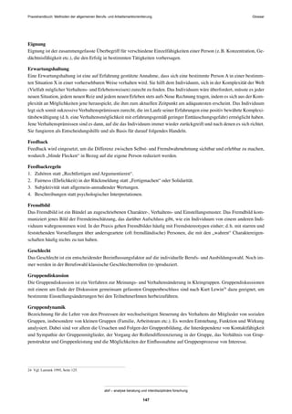 Praxishandbuch: Methoden der allgemeinen Berufs- und Arbeitsmarktorientierung
abif – analyse beratung und interdisziplinäre forschung
147
Eignung
Eignung ist der zusammengefasste Überbegriff für verschiedene Einzelfähigkeiten einer Person (z.B. Konzentration, Ge-
dächtnisfähigkeit etc.), die den Erfolg in bestimmten Tätigkeiten vorhersagen.
Erwartungshaltung
Eine Erwartungshaltung ist eine auf Erfahrung gestützte Annahme, dass sich eine bestimmte Person A in einer bestimm-
ten Situation X in einer vorhersehbaren Weise verhalten wird. Sie hilft dem Individuum, sich in der Komplexität der Welt
(Vielfalt möglicher Verhaltens- und Erlebensweisen) zurecht zu ﬁnden. Das Individuum wäre überfordert, müsste es jeder
neuen Situation, jedem neuen Reiz und jedem neuen Erleben stets aufs Neue Rechnung tragen, indem es sich aus der Kom-
plexität an Möglichkeiten jene herauspickt, die ihm zum aktuellen Zeitpunkt am adäquatesten erscheint. Das Individuum
legt sich somit sukzessive Verhaltensprämissen zurecht, die im Laufe seiner Erfahrungen eine positiv bewährte Komplexi-
tätsbewältigung (d.h. eine Verhaltensmöglichkeit mit erfahrungsgemäß geringer Enttäuschungsgefahr) ermöglicht haben.
Jene Verhaltensprämissen sind es dann, auf die das Individuum immer wieder zurückgreift und nach denen es sich richtet.
Sie fungieren als Entscheidungshilfe und als Basis für darauf folgendes Handeln.
Feedback
Feedback wird eingesetzt, um die Differenz zwischen Selbst- und Fremdwahrnehmung sichtbar und erlebbar zu machen,
wodurch „blinde Flecken“ in Bezug auf die eigene Person reduziert werden.
Feedbackregeln
1. Zuhören statt „Rechtfertigen und Argumentieren“.
2. Fairness (Ehrlichkeit) in der Rückmeldung statt „Fertigmachen“ oder Solidarität.
3. Subjektivität statt allgemein-anmaßender Wertungen.
4. Beschreibungen statt psychologischer Interpretationen.
Fremdbild
Das Fremdbild ist ein Bündel an zugeschriebenen Charakter-, Verhaltens- und Einstellungsmuster. Das Fremdbild kom-
muniziert jenes Bild der Fremdeinschätzung, das darüber Aufschluss gibt, wie ein Individuum von einem anderen Indi-
viduum wahrgenommen wird. In der Praxis gehen Fremdbilder häuﬁg mit Fremdstereotypen einher; d.h. mit starren und
feststehenden Vorstellungen über andersgeartete (oft fremdländische) Personen, die mit den „wahren“ Charaktereigen-
schaften häuﬁg nichts zu tun haben.
Geschlecht
Das Geschlecht ist ein entscheidender Beeinﬂussungsfaktor auf die individuelle Berufs- und Ausbildungswahl. Noch im-
mer werden in der Berufswahl klassische Geschlechterrollen (re-)produziert.
Gruppendiskussion
Die Gruppendiskussion ist ein Verfahren zur Meinungs- und Verhaltensänderung in Kleingruppen. Gruppendiskussionen
mit einem am Ende der Diskussion gemeinsam gefassten Gruppenbeschluss sind nach Kurt Lewin24
dazu geeignet, um
bestimmte Einstellungsänderungen bei den TeilnehmerInnen herbeizuführen.
Gruppendynamik
Bezeichnung für die Lehre von den Prozessen der wechselseitigen Steuerung des Verhaltens der Mitglieder von sozialen
Gruppen, insbesondere von kleinen Gruppen (Familie, Arbeitsteam etc.). Es werden Entstehung, Funktion und Wirkung
analysiert. Dabei sind vor allem die Ursachen und Folgen der Gruppenbildung, die Interdependenz von Kontaktfähigkeit
und Sympathie der Gruppenmitglieder, der Vorgang der Rollendifferenzierung in der Gruppe, das Verhältnis von Grup-
penstruktur und Gruppenleistung und die Möglichkeiten der Einﬂussnahme auf Gruppenprozesse von Interesse.
24 Vgl. Lamnek 1995, Seite 125.
Glossar
 