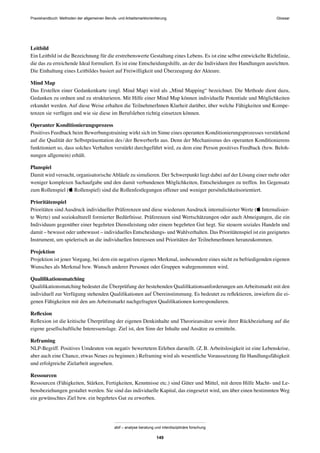 Praxishandbuch: Methoden der allgemeinen Berufs- und Arbeitsmarktorientierung
abif – analyse beratung und interdisziplinäre forschung
149
Leitbild
Ein Leitbild ist die Bezeichnung für die erstrebenswerte Gestaltung eines Lebens. Es ist eine selbst entwickelte Richtlinie,
die das zu erreichende Ideal formuliert. Es ist eine Entscheidungshilfe, an der die Individuen ihre Handlungen ausrichten.
Die Einhaltung eines Leitbildes basiert auf Freiwilligkeit und Überzeugung der Akteure.
Mind Map
Das Erstellen einer Gedankenkarte (engl. Mind Map) wird als „Mind Mapping“ bezeichnet. Die Methode dient dazu,
Gedanken zu ordnen und zu strukturieren. Mit Hilfe einer Mind Map können individuelle Potentiale und Möglichkeiten
erkundet werden. Auf diese Weise erhalten die TeilnehmerInnen Klarheit darüber, über welche Fähigkeiten und Kompe-
tenzen sie verfügen und wie sie diese im Berufsleben richtig einsetzen können.
Operanter Konditionierungsprozess
Positives Feedback beim Bewerbungstraining wirkt sich im Sinne eines operanten Konditionierungsprozesses verstärkend
auf die Qualität der Selbstpräsentation des/der BewerberIn aus. Denn der Mechanismus des operanten Konditionierens
funktioniert so, dass solches Verhalten verstärkt durchgeführt wird, zu dem eine Person positives Feedback (bzw. Beloh-
nungen allgemein) erhält.
Planspiel
Damit wird versucht, organisatorischeAbläufe zu simulieren. Der Schwerpunkt liegt dabei auf der Lösung einer mehr oder
weniger komplexen Sachaufgabe und den damit verbundenen Möglichkeiten, Entscheidungen zu treffen. Im Gegensatz
zum Rollenspiel ( Rollenspiel) sind die Rollenfestlegungen offener und weniger persönlichkeitsorientiert.
Prioritätenspiel
Prioritäten sind Ausdruck individueller Präferenzen und diese wiederum Ausdruck internalisierter Werte ( Internalisier-
te Werte) und soziokulturell formierter Bedürfnisse. Präferenzen sind Wertschätzungen oder auch Abneigungen, die ein
Individuum gegenüber einer begehrten Dienstleistung oder einem begehrten Gut hegt. Sie steuern soziales Handeln und
damit – bewusst oder unbewusst – individuelles Entscheidungs- und Wahlverhalten. Das Prioritätenspiel ist ein geeignetes
Instrument, um spielerisch an die individuellen Interessen und Prioritäten der TeilnehmerInnen heranzukommen.
Projektion
Projektion ist jener Vorgang, bei dem ein negatives eigenes Merkmal, insbesondere eines nicht zu befriedigenden eigenen
Wunsches als Merkmal bzw. Wunsch anderer Personen oder Gruppen wahrgenommen wird.
Qualiﬁkationsmatching
Qualiﬁkationsmatching bedeutet die Überprüfung der bestehenden Qualiﬁkationsanforderungen am Arbeitsmarkt mit den
individuell zur Verfügung stehenden Qualiﬁkationen auf Übereinstimmung. Es bedeutet zu reﬂektieren, inwiefern die ei-
genen Fähigkeiten mit den am Arbeitsmarkt nachgefragten Qualiﬁkationen korrespondieren.
Reﬂexion
Reﬂexion ist die kritische Überprüfung der eigenen Denkinhalte und Theorieansätze sowie ihrer Rückbeziehung auf die
eigene gesellschaftliche Interessenslage. Ziel ist, den Sinn der Inhalte und Ansätze zu ermitteln.
Reframing
NLP-Begriff. Positives Umdeuten von negativ bewertetem Erleben darstellt. (Z.B. Arbeitslosigkeit ist eine Lebenskrise,
aber auch eine Chance, etwas Neues zu beginnen.) Reframing wird als wesentliche Voraussetzung für Handlungsfähigkeit
und erfolgreiche Zielarbeit angesehen.
Ressourcen
Ressourcen (Fähigkeiten, Stärken, Fertigkeiten, Kenntnisse etc.) sind Güter und Mittel, mit deren Hilfe Macht- und Le-
bensbeziehungen gestaltet werden. Sie sind das individuelle Kapital, das eingesetzt wird, um über einen bestimmten Weg
ein gewünschtes Ziel bzw. ein begehrtes Gut zu erwerben.
Glossar
 