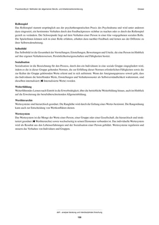 Praxishandbuch: Methoden der allgemeinen Berufs- und Arbeitsmarktorientierung
abif – analyse beratung und interdisziplinäre forschung
150
Rollenspiel
Das Rollenspiel stammt ursprünglich aus der psychotherapeutischen Praxis des Psychodrama und wird unter anderem
dazu eingesetzt, ein bestimmtes Verhalten durch den Feedbackprozess sichtbar zu machen oder es durch das Rollenspiel
gezielt zu verändern. Der Schwerpunkt liegt auf dem Verhalten einer Person in einer klar vorgegebenen sozialen Rolle.
Die SpielerInnen können sich in einer Rolle erfahren, erhalten dazu nachher Feedback und lernen aus der Differenz zu
ihrer Selbstwahrnehmung.
Selbstbild
Das Selbstbild ist die Gesamtheit der Vorstellungen, Einstellungen, Bewertungen und Urteile, die eine Person im Hinblick
auf ihre eigenen Verhaltensweisen, Persönlichkeitseigenschaften und Fähigkeiten besitzt.
Sozialisation
Sozialisation ist die Bezeichnung für den Prozess, durch den ein Individuum in eine soziale Gruppe eingegliedert wird,
indem es die in dieser Gruppe geltenden Normen, die zur Erfüllung dieser Normen erforderlichen Fähigkeiten sowie die
zur Kultur der Gruppe gehörenden Werte erlernt und in sich aufnimmt. Wenn der Aneignungsprozess soweit geht, dass
das Individuum die betreffenden Werte, Einstellungen und Verhaltensmuster als Selbstverständlichkeit wahrnimmt, sind
dieselben internalisiert ( Internalisierte Werte) worden.
Weiterbildung
Weiterführendes Lernen nach Eintritt in die Erwerbstätigkeit, über die betriebliche Weiterbildung hinaus, auch im Hinblick
auf die Erweiterung der berufsüberschreitenden Allgemeinbildung.
Werthierarchie
Wertesysteme sind hierarchisch geordnet. Die Ranghöhe wird durch die Geltung eines Wertes bestimmt. Die Rangordnung
kann auch zur Entscheidung von Wertkonﬂikten dienen.
Wertesystem
Das Wertesystem ist die Menge der Werte einer Person, einer Gruppe oder einer Gesellschaft, die hierarchisch und struk-
turiert geordnet ( Werthierarchie) sowie wechselseitig in seinen Elementen verbunden ist. Das individuelle Wertesystem
wird als Resultat aus den Lebenserfahrungen und der Sozialisation einer Person gebildet. Wertesysteme regulieren und
steuern das Verhalten von Individuen und Gruppen.
Glossar
 