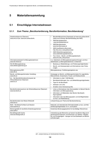 Praxishandbuch: Methoden der allgemeinen Berufs- und Arbeitsmarktorientierung
abif – analyse beratung und interdisziplinäre forschung
154
5 Materialiensammlung
5.1 Einschlägige Internetadressen
5.1.1 Zum Thema „Berufsorientierung, Berufsinformation, Berufsberatung“
Arbeitsmarktservice Österreich
www.ams.at bzw. www.ams.at/berufsinfo
• BerufsInfoBroschüren-Downloads auf www.ams.at/berufsinfo
(siehe auch Anhang: BerufsInfoKatalog des AMS)
• AMS-Berufsdatenbank:
www.berufsdatenbank.at
• AMS-Berufskompass:
www.berufskompass.at
• AMS-Qualiﬁkations-Barometer:
http://bis.ams.or.at/qualibarometer
• AMS-Weiterbildungsdatenbank:
www.weiterbildungsdatenbank.at
• Your choice – Berufs- und Bildungsdatenbank:
www.ams.at/b_info/ychoice/
Informationsnetzwerk für BildungsberaterInnen
www.bib-infonet.at
U.a. Datenbank mit Bildungsberatungseinrichtungen und Kon-
taktadressen zu BildungsberaterInnen in Österreich
Die AK-Bildungsberatung
www.akbildungsberatung.at
• Beratung zu Weiterbildungs- und Förderungsmöglichkeiten
• Berufs- und Interessenstest und Informationen über Förde-
rungen
Bildungsberatung WIFI
www.wiﬁ.at
Bildungsberatung, Fortbildungsangebote usw.
Berufs- und Bildungsinformation Vorarlberg
www.bifo.at
Homepage zur Berufs- und Bildungsinformation für Jugendliche,
MaturantInnen, Erwachsene, Frauen und Arbeitsuchende
bic – Der BerufsInformationsComputer der
Wirtschaftskammer Österreich
www.bic.at
• Information zu über 1.500 Berufen
• Berufsbeschreibungen, Aus- und Weiterbildungsmöglichkeiten
• Tipps für die Berufswahl
• Adressen und Links
• Erstellen eines Interessensproﬁls
Berufsinformationszentrum der Wirtschaftskammer Österreich
www.berufsinfo.at
• Links zu Informationen über Servicestellen im Bereich Berufs-
information und Bildungsberatung
• Information und Materialien über Berufe, Berufswahl,
Eignungstests
• Information über das Bildungssystem und die Möglichkeiten
zur Aus- und Weiterbildung
Berufsinformation der Wiener Wirtschaft
www.biwi.at
Linksammlung zum Thema der Berufsorientierung
BeSt – Die Messe für Beruf und Studium
www.bestinfo.at
Nationale und internationale Informationsstelle zu Aus- und Wei-
terbildungsmöglichkeiten im In- und Ausland
Beratungsstelle für beruﬂiche Entwicklungschancen
www.waff.at
Kostenlose Beratungsgespräche für berufstätige WienerInnen:
BerufsDiagnostik Austria
www.berufsdiagnostik.at
Unterstützung des Menschen auf seinem beruﬂichen Weg durch
gemeinsames Erkennen und Erforschen von Stärken, Fähigkei-
ten und Einzigartigkeit – bezogen auf die Arbeitswelt und Berufs-
anforderungen
 