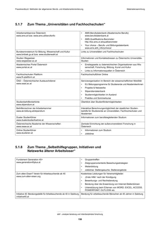 Praxishandbuch: Methoden der allgemeinen Berufs- und Arbeitsmarktorientierung
abif – analyse beratung und interdisziplinäre forschung
158
5.1.7 Zum Thema „Universitäten und Fachhochschulen“
Arbeitsmarktservice Österreich
www.ams.at bzw. www.ams.at/berufsinfo
• AMS-Berufsdatenbank (Akademische Berufe):
www.berufsdatenbank.at
• AMS-Qualiﬁkations-Barometer:
http://bis.ams.or.at/qualibarometer
• Your choice – Berufs- und Bildungsdatenbank:
www.ams.at/b_info/ychoice/
Bundesministerium für Bildung, Wissenschaft und Kultur
www.bmbwk.gv.at bzw. www.studienwahl.at
Links zu Universitäten und Fachhochschulen
Studien Wegweiser
www.wegweiser.ac.at
Informationen und Kontaktadressen zu Österreichs Universitäts-
Studien
Akademisches Portal Österreich
www.portal.ac.at
• Einstiegsseite zu österreichischen Organisationen aus Wis-
senschaft, Forschung, Bildung, Kunst und Kultur
• Links zu Informationsquellen in Österreich
Fachhochschulen Plattform
www.fh-plattform.at
Fachhochschulführer Online
ÖAD – Österreichischer Austauschdienst
www.oead.ac.at
Serviceorganisation im Bereich der wissenschaftlichen Mobilität
• EU Bildungsprogramme für Studierende und AkademikerInnen
• Projekte & Netzwerke
• Stipendiendatenbank
• Studienmöglichkeiten im Ausland
• Praktika und Sommerkurse
Studienbeihilfenbehörde
www.stipendium.at
Überblick über Studienfördermöglichkeiten
Beihilfenrechner der Arbeiterkammer
www.ak-bildung.at/stipendium
Interaktive Berechnungsmöglichkeit der staatlichen Studien-
beihilfe für Studierende an Universitäten, Fachhochschulen und
Akademien
Dualer Studienführer
www.dualerstudienfuehrer.at
Informationen zum berufsbegleitenden Studium
Österreichische Akademie der Wissenschaften
www.oeaw.ac.at
Zentrale Einrichtung der außeruniversitären Forschung in
Österreich
Online Studienführer
www.studieren.at
• Informationen zum Studium
• Jobbörse
5.1.8 Zum Thema „Selbsthilfegruppen, Initiativen und
Netzwerke älterer Arbeitsloser“
Fundament Generation 45+
www.generation45plus.at
• Gruppentreffen
• Zielgruppenorientierte Bewerbungsstrategien
• Weiterbildung
• Jobbörse: Stellengesuche, Stellenangebote
Zum alten Eisen? Verein für Arbeitssuchende ab 40
www.zum-alten-eisen.org
Kostenlose Leistungen für Vereinsmitglieder:
• „Erste Hilfe“ nach der Kündigung
• Bewerbungs- und Rechtsberatung
• Beratung über die Anwendung von Internet-Stellenbörsen
• Unterstützung beim Erlernen von WORD, EXCEL, ACCESS,
POWERPOINT, OUTLOOK etc.
Initiative 40: Beratungsstelle für Arbeitssuchende ab 40 in Salzburg
initiative40.at
Beratung für arbeitssuchende Menschen ab 40 Jahren in Salzburg
Materialiensammlung
 