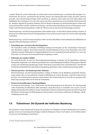 Praxishandbuch: Methoden der allgemeinen Berufs- und Arbeitsmarktorientierung
abif – analyse beratung und interdisziplinäre forschung
15
essentiell. Wegen der raschen Änderungen des Arbeitsmarkts und der Anforderungen verschiedener Berufsgruppen ist es
für Personen, die sich erst-, umorientieren oder den Weg zurück in den Arbeitsmarkt ﬁnden wollen, besonders schwierig
geworden, sich in berufsbezogenen Fragen selbst und alleine zu orientieren. Dazu tragen auch nicht selten unklare oder
konﬂikthafte Zielvorstellungen sowie trotz (oder wegen) einer Flut an Informationen ein unzureichender Informationsstand
bei. Nachdem aufgrund der genannten Probleme nicht nur Bedarf an Beratung auf informationsbezogener sondern auch
auf persönlicher Ebene entsteht, sind Berufsorientierungs- und AktivierungstrainerInnen nicht nur als Kompetenzvermitt-
lerInnen und InformationsmanagerInnen sondern des Weiteren auch als psychosoziale Berufsgruppe anzusehen.
Berufsorientierungs- und AktivierungstrainerInnen sollten darüber hinaus, um ihren Beruf optimal ausüben zu können, in
Bezug auf den Arbeitsmarkt und neue Trainingsmethoden immer auf dem neuesten Stand sein und sich selbst regelmäßig
weiterbilden.
Berufsorientierungs- undAktivierungstrainerInnen sollten sich beim Durchführen arbeitsmarktpolitischer Maßnahmen an
folgenden Rahmenbedingungen orientieren:15
• Entwicklung einer vertrauensvollen Beziehungsebene
Die TrainerInnen sollten mit Offenheit, Einfühlungsvermögen und Akzeptanz auf die vielschichtigen Erwartungen
ihrer KlientInnen eingehen. Durch klientenzentrierte Gesprächsführung bei Face-to-Face Beratungen sowie durch
teilnehmerorientierte Moderation bei Gruppenmaßnahmen kann die Gesprächsbereitschaft gefördert bzw. kann zum
Entwickeln von Vertrauen als Kommunikationsbasis beigetragen werden.
• Einbeziehen des sozialen Umfeldes
Da sowohl Berufswahl- als auch Um-/Neuorientierungsentscheidungen in familiäre und (bei Jugendlichen) schulische
Bezugsfelder eingebunden sind, sollten die persönlichen und sozialen Hintergründe beruﬂicher Überlegungen in Betracht
gezogen und in die Beratung miteinbezogen werden. Durch diesen systemischenAnsatz wird die Berufserst- oder Neuwahl
als bedeutsamer Bestandteil der individuellen Lebensplanung gleichzeitig in ihrem sozialen Zusammenhang sichtbar.
• Einsetzen personen- und situationsgerechter Methoden
Berufsorientierungs- und AktivierungstrainerInnen verfügen im Hinblick auf die Bandbreite persönlicher Entschei-
dungsvarianten über ein breit gefächertes Angebot an Methoden, die in dieser Broschüre vorgestellt werden und die
personen- und situationsgerecht eingesetzt werden können. Die Verantwortung für die Auswahl von geeigneten Me-
thoden liegt uneingeschränkt auf der Seite der TrainerInnen.
• Fördern berufswahlbezogener Handlungsfähigkeit
Im Verlauf der Entwicklungs-, Lern-, Informations- und Sozialisationsprozesse der Berufserst- bzw. Berufsneuwahl
sollten TrainerInnen ihre KlientInnen dabei unterstützen, eigene Ressourcen zu erschließen und zu nutzen. Um eine
adäquate Berufswahl herbeizuführen, bringen TrainerInnen im Bereich der Berufsorientierung und Aktivierung ihren
KlientInnen Anforderungen und Bedingungen des Arbeitsmarktes sowie Chancen und Risiken des Bildungs- und Be-
schäftigungssystems nahe.
1.6 TrainerInnen: Die Dynamik der helfenden Beziehung
Das Geschehen in einem Seminar oder Training wird wesentlich vom Verhältnis zwischen Teilnehmenden und Leitendem
geprägt. In einer neu zusammengesetzten Gruppe ist dafür die Haltung des Trainers/der Trainerin, sein/ihr Selbstverständ-
nis und seine/ihre Handlungen entscheidend.
15 Quelle: Deutscher Verband für Berufsberatung e.V.
Einleitung
 