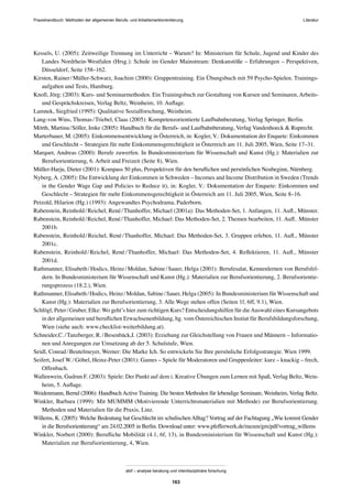 Praxishandbuch: Methoden der allgemeinen Berufs- und Arbeitsmarktorientierung
abif – analyse beratung und interdisziplinäre forschung
163
Kessels, U. (2005): Zeitweilige Trennung im Unterricht – Warum? In: Ministerium für Schule, Jugend und Kinder des
Landes Nordrhein-Westfalen (Hrsg.): Schule im Gender Mainstream: Denkanstöße – Erfahrungen – Perspektiven,
Düsseldorf, Seite 158–162.
Kirsten, Rainer/Müller-Schwarz, Joachim (2000): Gruppentraining. Ein Übungsbuch mit 59 Psycho-Spielen. Trainings-
aufgaben und Tests, Hamburg.
Knoll, Jörg: (2003): Kurs- und Seminarmethoden. Ein Trainingsbuch zur Gestaltung von Kursen und Seminaren, Arbeits-
und Gesprächskreisen, Verlag Beltz, Weinheim, 10. Auﬂage.
Lamnek, Siegfried (1995): Qualitative Sozialforschung, Weinheim.
Lang-von Wins, Thomas/Triebel, Claas (2005): Kompetenzorientierte Laufbahnberatung, Verlag Springer, Berlin.
Mörth, Martina/Söller, Imke (2005): Handbuch für die Berufs- und Laufbahnberatung, Verlag Vandenhoeck & Ruprecht.
Marterbauer, M. (2005): Einkommensentwicklung in Österreich, in: Kogler, V.: Dokumentation der Enquete: Einkommen
und Geschlecht – Strategien für mehr Einkommensgerechtigkeit in Österreich am 11. Juli 2005, Wien, Seite 17–31.
Marquet, Andreas (2000): Berufe zuwerfen. In Bundesministerium für Wissenschaft und Kunst (Hg.): Materialien zur
Berufsorientierung, 6. Arbeit und Freizeit (Seite 8), Wien.
Müller-Harju, Dieter (2001): Kompass 50 plus, Perspektiven für den beruﬂichen und persönlichen Neubeginn, Nürnberg.
Nyberg, A. (2005): Die Entwicklung der Einkommen in Schweden – Incomes and Income Distribution in Sweden (Trends
in the Gender Wage Gap and Policies to Reduce it), in: Kogler, V.: Dokumentation der Enquete: Einkommen und
Geschlecht – Strategien für mehr Einkommensgerechtigkeit in Österreich am 11. Juli 2005, Wien, Seite 8–16.
Petzold, Hilarion (Hg.) (1993): Angewandtes Psychodrama, Paderborn.
Rabenstein, Reinhold/Reichel, René/Thanhoffer, Michael (2001a): Das Methoden-Set, 1. Anfangen, 11. Auﬂ., Münster.
Rabenstein, Reinhold/Reichel, René/Thanhoffer, Michael: Das Methoden-Set, 2. Themen bearbeiten, 11. Auﬂ.. Münster
2001b.
Rabenstein, Reinhold/Reichel, René/Thanhoffer, Michael: Das Methoden-Set, 3. Gruppen erleben, 11. Auﬂ., Münster
2001c.
Rabenstein, Reinhold/Reichel, René/Thanhoffer, Michael: Das Methoden-Set, 4. Reﬂektieren, 11. Auﬂ., Münster
2001d.
Rathmanner, Elisabeth/Hodics, Heinz/Moldan, Sabine/Sauer, Helga (2001): Berufesalat, Kennenlernen von Berufsfel-
dern. In Bundesministerium für Wissenschaft und Kunst (Hg.): Materialien zur Berufsorientierung, 2. Berufsorientie-
rungsprozess (18.2.), Wien.
Rathmanner, Elisabeth/Hodics, Heinz/Moldan, Sabine/Sauer, Helga (2005): In Bundesministerium für Wissenschaft und
Kunst (Hg.): Materialien zur Berufsorientierung, 3. Alle Wege stehen offen (Seiten 1f, 6ff, 9.1), Wien.
Schlögl, Peter/Gruber, Elke: Wo geht’s hier zum richtigen Kurs? Entscheidungshilfen für dieAuswahl eines Kursangebots
in der allgemeinen und beruﬂichen Erwachsenenbildung, hg. vom Östereichischen Instiut für Berufsbildungsforschung,
Wien (siehe auch: www.checklist-weiterbildung.at).
Schneider,C./Tanzberger, R./Besenbäck,I. (2003): Erziehung zur Gleichstellung von Frauen und Männern – Informatio-
nen und Anregungen zur Umsetzung ab der 5. Schulstufe, Wien.
Seidl, Conrad/Beutelmeyer, Werner: Die Marke Ich. So entwickeln Sie Ihre persönliche Erfolgsstrategie. Wien 1999.
Seifert, Josef W./Göbel, Heinz-Peter (2001): Games – Spiele für Moderatoren und Gruppenleiter: kurz – knackig – frech,
Offenbach.
Wallenwein, Gudrun F. (2003): Spiele: Der Punkt auf dem i. Kreative Übungen zum Lernen mit Spaß, Verlag Beltz, Wein-
heim, 5. Auﬂage.
Weidenmann, Bernd (2006): HandbuchActive Training. Die besten Methoden für lebendige Seminare, Weinheim, Verlag Beltz.
Winkler, Barbara (1999): Mit MUMMM (Motivierende Unterrichtsmaterialien mit Methode) zur Berufsorientierung.
Methoden und Materialien für die Praxis, Linz.
Willems, K. (2005): Welche Bedeutung hat Geschlecht im schulischenAlltag? Vortrag auf der Fachtagung „Wie kommt Gender
in die Berufsorientierung“ am 24.02.2005 in Berlin. Download unter: www.pfefferwerk.de/mezen/gm/pdf/vortrag_willems
Winkler, Norbert (2000): Beruﬂiche Mobilität (4.1, 6f, 13), in Bundesministerium für Wissenschaft und Kunst (Hg.):
Materialien zur Berufsorientierung, 4, Wien.
Literatur
 
