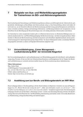 Praxishandbuch: Methoden der allgemeinen Berufs- und Arbeitsmarktorientierung
abif – analyse beratung und interdisziplinäre forschung
164
7 Beispiele von Aus- und Weiterbildungsangeboten
für TrainerInnen im BO- und Aktivierungsbereich
Durch technologische Entwicklungen und Globalisierungsfaktoren nehmen sowohl Komplexität der Arbeitswelt als auch
persönliche Anforderungen an Beschäftigte und Arbeitssuchende stetig zu. Eine Erstausbildung alleine reicht daher oft
nicht mehr aus, um als TrainerIn im Bereich der Berufsorientierung und Aktivierung optimal Kompetenzen und Informa-
tionen vermitteln zu können. Gefragt sind heutzutage Informations- und Beratungsstrukturen und -kompetenzen, die die
KlientInnen bei der Bewältigung der Herausforderungen eines sich ständig ändernden Arbeitsmarktes unterstützen.
Im Unterschied zu vielen europäischen Ländern gibt es in Österreich derzeit keine im öffentlichen Bildungssystem ver-
ankerten akademischen Aus- und Weiterbildungslehrgänge für Berufsorientierungs- und AktivierungsberaterInnen. Daher
bestehen im Bereich der Berufsorientierung und Aktivierung keine nachvollziehbaren Qualitätsstandards und der profes-
sionalisierungsgrad ist dementsprechend gering fortgeschritten. Vor diesem Hintergrund wurden verschiedene Weiterbil-
dungsangebote entwickelt, zu denen im Folgenden Informationen aufgelistet sind.
7.1 Universitätslehrgang „Career Management –
Laufbahnberatung MAS“ der Universität Klagenfurt
Der Universitätslehrgang Berufs- und Laufbahnberatung ist ein Weiterbildungsangebot für in der Berufs- und Laufbahnbe-
ratung tätige Personen. Er hat zum Ziel, den TeilnehmerInnen Kenntnisse und Kompetenzen für die Tätigkeit der Berufs-
und Laufbahnberatung zu vermitteln und dient darüber hinaus der Professionalisierung dieses Arbeitsbereiches.
Nähere Informationen:
Mag. Andrea Wank
A-9020 Klagenfurt | Universitätsstraße 65–67
Tel.: +43 463 2700-3416 | Fax: +43 463 2700-9398
E-Mail: andrea.wank@uni-klu.ac.at
Internet: http://cml.uni-klu.ac.at/cml/index.jsp
7.2 Ausbildung zum/zur Berufs- und BildungsberaterIn am WIFI Wien
Dieser Lehrgang (inklusive Abschlussprüfung) soll den AbsolventInnen ein Repertoire vermitteln, wie man auf Fragestel-
lungen wie z.B. „Welcher Beruf ist der richtige für mich?“, „Hilfe, mein Arbeitsplatz wackelt, was soll ich tun?“, „Über
45 Jahren/nach der Babypause ist es schwer, einen neuen Job zu ﬁnden.“ kompetent reagieren kann. Die Zielsetzung des
Lehrganges bezieht sich auf den Faktor „lebenslanges Lernen“, welcher eine lebenslange Beratung erfordert. Die Qualiﬁ-
zierung fokussiert auf die Bereiche Aus- und Weiterbildung, Berufseinstieg nach Schule/Lehre/Universität, Berufswech-
sel, Wiedereinstieg, erfolgreiche Bewerbung und Arbeitslosigkeit.
 