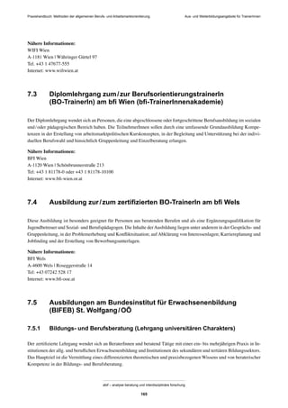 Praxishandbuch: Methoden der allgemeinen Berufs- und Arbeitsmarktorientierung
abif – analyse beratung und interdisziplinäre forschung
165
Nähere Informationen:
WIFI Wien
A-1181 Wien | Währinger Gürtel 97
Tel. +43 1 47677-555
Internet: www.wiﬁwien.at
7.3 Diplomlehrgang zum/zur BerufsorientierungstrainerIn
(BO-TrainerIn) am bﬁ Wien (bﬁ-TrainerInnenakademie)
Der Diplomlehrgang wendet sich an Personen, die eine abgeschlossene oder fortgeschrittene Berufsausbildung im sozialen
und/oder pädagogischen Bereich haben. Die TeilnehmerInnen sollen durch eine umfassende Grundausbildung Kompe-
tenzen in der Erstellung von arbeitsmarktpolitischen Kurskonzepten, in der Begleitung und Unterstützung bei der indivi-
duellen Berufswahl und hinsichtlich Gruppenleitung und Einzelberatung erlangen.
Nähere Informationen:
BFI Wien
A-1120 Wien | Schönbrunnerstraße 213
Tel: +43 1 81178-0 oder +43 1 81178-10100
Internet: www.bﬁ-wien.or.at
7.4 Ausbildung zur/zum zertiﬁzierten BO-TrainerIn am bﬁ Wels
Diese Ausbildung ist besonders geeignet für Personen aus beratenden Berufen und als eine Ergänzungsqualiﬁkation für
Jugendbetreuer und Sozial- und Berufspädagogen. Die Inhalte derAusbildung liegen unter anderem in der Gesprächs- und
Gruppenleitung, in der Problemerhebung und Konﬂiktsituation; auf Abklärung von Interessenlagen; Karriereplanung und
Jobﬁnding und der Erstellung von Bewerbungsunterlagen.
Nähere Informationen:
BFI Wels
A-4600 Wels | Roseggerstraße 14
Tel: +43 07242 528 17
Internet: www.bﬁ-ooe.at
7.5 Ausbildungen am Bundesinstitut für Erwachsenenbildung
(BIFEB) St. Wolfgang/OÖ
7.5.1 Bildungs- und Berufsberatung (Lehrgang universitären Charakters)
Der zertiﬁzierte Lehrgang wendet sich an BeraterInnen und beratend Tätige mit einer ein- bis mehrjährigen Praxis in In-
stitutionen der allg. und beruﬂichen Erwachsenenbildung und Institutionen des sekundären und tertiären Bildungssektors.
Das Hauptziel ist die Vermittlung eines differenzierten theoretischen und praxisbezogenen Wissens und von beraterischer
Kompetenz in der Bildungs- und Berufsberatung.
Aus- und Weiterbildungsangebote für TrainerInnen
 