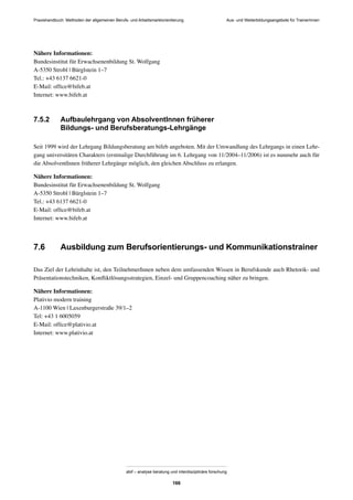 Praxishandbuch: Methoden der allgemeinen Berufs- und Arbeitsmarktorientierung
abif – analyse beratung und interdisziplinäre forschung
166
Nähere Informationen:
Bundesinstitut für Erwachsenenbildung St. Wolfgang
A-5350 Strobl | Bürglstein 1–7
Tel.: +43 6137 6621-0
E-Mail: ofﬁce@bifeb.at
Internet: www.bifeb.at
7.5.2 Aufbaulehrgang von AbsolventInnen früherer
Bildungs- und Berufsberatungs-Lehrgänge
Seit 1999 wird der Lehrgang Bildungsberatung am bifeb angeboten. Mit der Umwandlung des Lehrgangs in einen Lehr-
gang universitären Charakters (erstmalige Durchführung im 6. Lehrgang von 11/2004–11/2006) ist es nunmehr auch für
die AbsolventInnen früherer Lehrgänge möglich, den gleichen Abschluss zu erlangen.
Nähere Informationen:
Bundesinstitut für Erwachsenenbildung St. Wolfgang
A-5350 Strobl | Bürglstein 1–7
Tel.: +43 6137 6621-0
E-Mail: ofﬁce@bifeb.at
Internet: www.bifeb.at
7.6 Ausbildung zum Berufsorientierungs- und Kommunikationstrainer
Das Ziel der Lehrinhalte ist, den TeilnehmerInnen neben dem umfassenden Wissen in Berufskunde auch Rhetorik- und
Präsentationstechniken, Konﬂiktlösungsstrategien, Einzel- und Gruppencoaching näher zu bringen.
Nähere Informationen:
Plativio modern training
A-1100 Wien | Laxenburgerstraße 39/1–2
Tel: +43 1 6005059
E-Mail: ofﬁce@plativio.at
Internet: www.plativio.at
Aus- und Weiterbildungsangebote für TrainerInnen
 