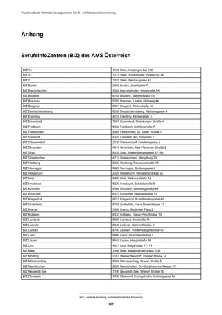 Praxishandbuch: Methoden der allgemeinen Berufs- und Arbeitsmarktorientierung
abif – analyse beratung und interdisziplinäre forschung
167
Anhang
BerufsInfoZentren (BIZ) des AMS Österreich
BIZ 13 1130 Wien, Hietzinger Kai 139
BIZ 21 1210 Wien, Schloßhofer Straße 16–18
BIZ 7 1070 Wien, Neubaugasse 43
BIZ Baden 2500 Baden, Josefsplatz 7
BIZ Bischofshofen 5500 Bischofshofen, Kinostraße 7A
BIZ Bludenz 6700 Bludenz, Bahnhofplatz 1B
BIZ Braunau 5280 Braunau, Laaber Holzweg 44
BIZ Bregenz 6901 Bregenz, Rheinstraße 33
BIZ Deutschlandsberg 8530 Deutschlandsberg, Rathausgasse 4
BIZ Eferding 4070 Eferding, Kirchenplatz 4
BIZ Eisenstadt 7001 Eisenstadt, Ödenburger Straße 4
BIZ Feldbach 8330 Feldbach, Schillerstraße 7
BIZ Feldkirchen 9560 Feldkirchen, St. Veiter Straße 1
BIZ Freistadt 4240 Freistadt, Am Pregarten 1
BIZ Gänserndorf 2230 Gänserndorf, Friedensgasse 4
BIZ Gmunden 4810 Gmunden, Karl-Plentzner-Straße 2
BIZ Graz 8020 Graz, Niesenbergergasse 67–69
BIZ Grieskirchen 4710 Grieskirchen, Manglburg 23
BIZ Hartberg 8230 Hartberg, Ressavarstraße 16
BIZ Hermagor 9620 Hermagor, Grabengasse 4
BIZ Hollabrunn 2020 Hollabrunn, Winiwarterstraße 2a
BIZ Imst 6460 Imst, Rathausstraße 14
BIZ Innsbruck 6020 Innsbruck, Schöpfstraße 5
BIZ Kirchdorf 4560 Kirchdorf, Bambergstraße 46
BIZ Kitzbühel 6370 Kitzbühel, Wagnerstraße 17
BIZ Klagenfurt 9021 Klagenfurt, Rudolfsbahngürtel 40
BIZ Knittelfeld 8720 Knittelfeld, Hans-Resel-Gasse 17
BIZ Krems 3500 Krems, Südtiroler Platz 2
BIZ Kufstein 6333 Kufstein, Oskar-Pirlo-Straße 13
BIZ Landeck 6500 Landeck, Innstraße 11
BIZ Leibnitz 8430 Leibnitz, Bahnhofstraße 21
BIZ Leoben 8700 Leoben, Vordernbergerstraße 10
BIZ Lienz 9900 Lienz, Dolomitenstraße 1
BIZ Liezen 8940 Liezen, Hauptstraße 36
BIZ Linz 4021 Linz, Bulgariplatz 17–19
BIZ Melk 3390 Melk, Babenbergerstraße 6–8
BIZ Mödling 2351 Wiener Neudorf, Triester Straße 14
BIZ Mürzzuschlag 8680 Mürzzuschlag, Grazer Straße 5
BIZ Neunkirchen 2620 Neunkirchen, Dr.-Stockhammer-Gasse 31
BIZ Neusiedl/See 7100 Neusiedl/See, Wiener Straße 15
BIZ Oberwart 7400 Oberwart, Evangelische Kirchengasse 1a
 