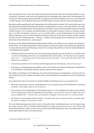 Praxishandbuch: Methoden der allgemeinen Berufs- und Arbeitsmarktorientierung
abif – analyse beratung und interdisziplinäre forschung
16
Eine umwerfend neue These ist das nicht. Wohl fast auch jeder/jede TrainerIn würde sein/ihr Selbstverständnis als „part-
nerschaftlich“ bezeichnen, wollte seine/ihre TeilnehmerInnen als eigenständig, aktiv lernend sehen. Die konsequente Um-
setzung dieser Haltung kommt jedoch in Konﬂikt mit angelernten, gewohnten Verhaltensweisen bzw. mit den Speziﬁka
von BO-Trainings (z.B. die Rolle des BO-Trainers/der BO-Trainerin zwischen TrainerIn, Coach und FachberaterIn).
Ratschläge und Beratung führen bei den TeilnehmerInnen oft zu Widerstand undAbwehr. Die Ursachen dafür liegen in der
Psychodynamik der helfenden Beziehung: Die Tatsache, um Hilfe gebeten zu werden, weist enorme Macht zu. Sie impli-
ziert, dass der/die TeilnehmerIn dem/der TrainerIn unterstellt, helfen zu können. Gleichzeitig fühlt sich der/die TrainerIn
vielleicht frustriert, da er/sie glaubt, den TeilnehmerInnen viel mehr geben zu können, als diese zu verlangen scheinen.
Oder er/sie fühlt sich enttäuscht, wenn das, was er/sie als Hilfe auffasst, von den TeilnehmerInnen als nicht besonders
hilfreich empfunden wird. Im weiteren Verlauf der Beziehung entdeckt der/die TrainerIn vielleicht viel früher mögliche
Lösungen als der/die TeilnehmerIn oder – schlimmer – gelangt zu der Einstellung, der/die TeilnehmerIn sei wirklich zu
dumm oder zu faul, bekomme also „nichts geregelt“.
Die beiden an einer helfenden Beziehung beteiligten Parteien beﬁnden sich zu Beginn in einer schiefen oder unbalancier-
ten Beziehung – einem Statusungleichgewicht. Daraus ergeben sich mehr oder weniger bewusste Reaktionsmöglichkeiten,
von denen jede darauf abzielt, die Beziehung wieder ins Lot zu bringen. Beispielhaft seien hier drei mögliche Reaktionen
von TeilnehmerInnen angeführt:
• Ablehnung und Abwehr manifestiert sich in der Nutzung jeder Gelegenheit, den/die TrainerIn in ein schlechtes Licht
zu rücken, die Ratschläge abzuwerten, die vorgebrachten Fakten anzuzweifeln: „Ihr Vorschlag kann nicht funktio-
nieren, weil …“; „Daran habe ich auch schon gedacht, aber das geht nicht.“; „Sie verstehen das nicht wirklich. Die
Situation ist viel komplexer.“.
• Unterwerfung manifestiert sich in der Suche nach Bestätigung, Rat und Unterstützung: „Was soll ich jetzt tun?“
• Übertragung von Wahrnehmungen und Gefühlen auf den/die TrainerIn, die auf früheren Erfahrungen mit HelferInnen
(z.B. freundlicher/unfreundlicher Elternteil, geliebter/gehasster Lehrer) basieren.
Die Gefühle des Teilnehmers/der Teilnehmerin, die Abwehr, die Erleichterung, die Abhängigkeit werden den/die Trai-
nerIn möglicherweise dazu verführen, den höheren Status und die Machtposition anzunehmen, die der/die TeilnehmerIn
anbietet.
Das wiederum löst in dem/der TrainerIn verschiedene Gefühle und Verhaltensweisen aus wie beispielsweise:
• Macht und Autorität dazu zu nutzen, voreilig Weisheiten von sich zu geben und den/die TeilnehmerIn so noch kleiner
zu machen: „Ganz einfach, gehen Sie nur wie folgt vor …“
• Sich einzulassen auf die Abhängigkeit und Überreaktion darauf, was sich gewöhnlich darin äußert, den/die Teilneh-
merIn in unangemessener Weise zu unterstützen und zu bestärken: „Sie armer Kerl. Sie tun mir wirklich leid, das ist
ja ganz schlimm für Sie.“; „Ich bin sicher, was Sie planen, wird klappen. Und wenn nicht, ist es nicht Ihre Schuld.“
• Auf Abwehr mit noch größerem Druck antworten: „Ich glaube nicht, dass sie meinen Vorschlag verstanden haben.
Ich will ihnen erklären, wie ich mir das vorstelle.“
Wer in der Berufsorientierung (und nicht nur dort) als TrainerIn arbeitet, tut deshalb gut daran, sich mit einigen Fragen
auseinander zu setzen. Ob ein/e TrainerIn nämlich erfolgreich ist, hängt nicht nur davon ab, was er/sie an Theorie und
Instrumenten beherrscht, sondern vor allem auch von seinem/ihrem Menschenbild und seiner/ihrer Selbstkenntnis. Fol-
gende Fragen helfen bei dieser Auseinandersetzung16
:
16 Horn-Hein / Eidenschink 4/2001, Seite 31.
Einleitung
 