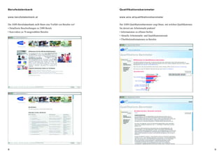 98
Berufsdatenbank
www.berufsdatenbank.at
Die AMS-Berufsdatenbank stellt Ihnen eine Vielfalt von Berufen vor!
• Detaillierte Beschreibungen zu 2000 Berufe
• Kurzvideos zu 70 ausgewählten Berufen
Qualifikationsbarometer
www.ams.at/qualifikationsbarometer
Der AMS-Qualifkationsbarometer zeigt Ihnen, mit welchen Qualifikationen
Sie derzeit am Arbeitsmarkt punkten!
• Informationen zu offenen Stellen
• Aktuelle Arbeitsmarkt- und Qualifikationstrends
• Überblicksinformationen zu Berufen
 