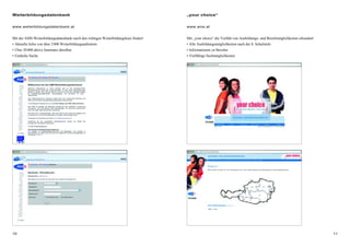 1110
„your choice“
www.ams.at
Mit „your choice“ die Vielfalt von Ausbildungs- und Berufsmöglichkeiten erkunden!
• Alle Ausbildungsmöglichkeiten nach der 8. Schulstufe
• Informationen zu Berufen
• Vielfältige Suchmöglichkeiten
Weiterbildungsdatenbank
www.weiterbildungsdatenbank.at
Mit der AMS-Weiterbildungsdatenbank rasch den richtigen Weiterbildungskurs finden!
• Aktuelle Infos von über 2000 Weiterbildungsanbietern
• Über 20000 aktive Seminare abrufbar
• Einfache Suche
 