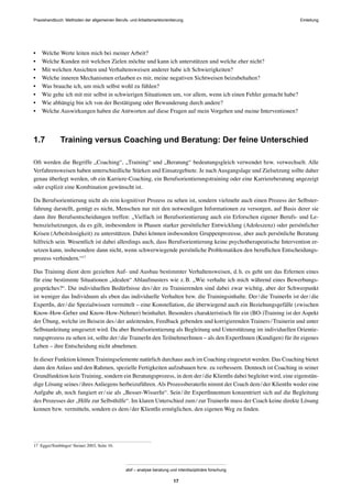 Praxishandbuch: Methoden der allgemeinen Berufs- und Arbeitsmarktorientierung
abif – analyse beratung und interdisziplinäre forschung
17
• Welche Werte leiten mich bei meiner Arbeit?
• Welche Kunden mit welchen Zielen möchte und kann ich unterstützen und welche eher nicht?
• Mit welchen Ansichten und Verhaltensweisen anderer habe ich Schwierigkeiten?
• Welche inneren Mechanismen erlauben es mir, meine negativen Sichtweisen beizubehalten?
• Was brauche ich, um mich selbst wohl zu fühlen?
• Wie gehe ich mit mir selbst in schwierigen Situationen um, vor allem, wenn ich einen Fehler gemacht habe?
• Wie abhängig bin ich von der Bestätigung oder Bewunderung durch andere?
• Welche Auswirkungen haben die Antworten auf diese Fragen auf mein Vorgehen und meine Interventionen?
1.7 Training versus Coaching und Beratung: Der feine Unterschied
Oft werden die Begriffe „Coaching“, „Training“ und „Beratung“ bedeutungsgleich verwendet bzw. verwechselt. Alle
Verfahrensweisen haben unterschiedliche Stärken und Einsatzgebiete. Je nach Ausgangslage und Zielsetzung sollte daher
genau überlegt werden, ob ein Karriere-Coaching, ein Berufsorientierungstraining oder eine Karriereberatung angezeigt
oder explizit eine Kombination gewünscht ist.
Da Berufsorientierung nicht als rein kognitiver Prozess zu sehen ist, sondern vielmehr auch einen Prozess der Selbster-
fahrung darstellt, genügt es nicht, Menschen nur mit den notwendigen Informationen zu versorgen, auf Basis derer sie
dann ihre Berufsentscheidungen treffen: „Vielfach ist Berufsorientierung auch ein Erforschen eigener Berufs- und Le-
benszielsetzungen, da es gilt, insbesondere in Phasen starker persönlicher Entwicklung (Adoleszenz) oder persönlicher
Krisen (Arbeitslosigkeit) zu unterstützen. Dabei können insbesondere Gruppenprozesse, aber auch persönliche Beratung
hilfreich sein. Wesentlich ist dabei allerdings auch, dass Berufsorientierung keine psychotherapeutische Intervention er-
setzen kann, insbesondere dann nicht, wenn schwerwiegende persönliche Problematiken den beruﬂichen Entscheidungs-
prozess verhindern.“17
Das Training dient dem gezielten Auf- und Ausbau bestimmter Verhaltensweisen, d.h. es geht um das Erlernen eines
für eine bestimmte Situationen „idealen“ Ablaufmusters wie z.B. „Wie verhalte ich mich während eines Bewerbungs-
gespräches?“. Die individuellen Bedürfnisse des/der zu Trainierenden sind dabei zwar wichtig, aber der Schwerpunkt
ist weniger das Individuum als eben das individuelle Verhalten bzw. die Trainingsinhalte. Der/die TrainerIn ist der/die
ExpertIn, der/die Spezialwissen vermittelt – eine Konstellation, die überwiegend auch ein Beziehungsgefälle (zwischen
Know-How-Geber und Know-How-Nehmer) beinhaltet. Besonders charakteristisch für ein (BO-)Training ist der Aspekt
der Übung, welche im Beisein des/der anleitenden, Feedback gebenden und korrigierenden Trainers/Trainerin und unter
Selbstanleitung umgesetzt wird. Da aber Berufsorientierung als Begleitung und Unterstützung im individuellen Orientie-
rungsprozess zu sehen ist, sollte der/die TrainerIn den TeilnehmerInnen – als den ExpertInnen (Kundigen) für ihr eigenes
Leben – ihre Entscheidung nicht abnehmen.
In dieser Funktion können Trainingselemente natürlich durchaus auch im Coaching eingesetzt werden. Das Coaching bietet
dann den Anlass und den Rahmen, spezielle Fertigkeiten aufzubauen bzw. zu verbessern. Dennoch ist Coaching in seiner
Grundfunktion kein Training, sondern ein Beratungsprozess, in dem der/die KlientIn dabei begleitet wird, eine eigenstän-
dige Lösung seines/ihres Anliegens herbeizuführen. Als ProzessberaterIn nimmt der Coach dem/der KlientIn weder eine
Aufgabe ab, noch fungiert er/sie als „Besser-WisserIn“. Sein/ihr ExpertInnentum konzentriert sich auf die Begleitung
des Prozesses der „Hilfe zur Selbsthilfe“. Im klaren Unterschied zum/zur TrainerIn muss der Coach keine direkte Lösung
kennen bzw. vermitteln, sondern es dem/der KlientIn ermöglichen, den eigenen Weg zu ﬁnden.
17 Egger/Simbürger/ Steiner 2003, Seite 16.
Einleitung
 