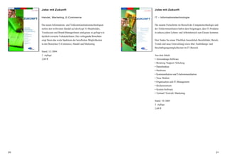 2120
Jobs mit Zukunft
Handel, Marketing, E-Commerce
Die neuen Informations- und Telekommunikationstechnologien
stellen den weltweiten Handel auf den Kopf. E-Shopbuilder,
Trendscouts und Brand-ManagerInnen sind genau so gefragt wie
fachlich versierte VerkäuferInnen. Die vorliegende Broschüre
zeigt Ihnen das weite Spektrum der beruflichen Möglichkeiten
in den Bereichen E-Commerce, Handel und Marketing.
Stand: 12/2004
2. Auflage
2,60 €
Jobs mit Zukunft
IT – Informationstechnologie
Die rasante Fortschritte im Bereich der Computertechnologie und
der Telekommunikation haben dazu beigetragen, dass IT-Produkte
in nahezu jedem Lebens- und Arbeitsbereich zum Einsatz kommen.
Hier finden Sie einen Überblick hinsichtlich Berufsfelder, Berufe,
Trends und neue Entwicklung sowie über Ausbildungs- und
Beschäftigungsmöglichkeiten im IT-Bereich.
Aus dem Inhalt:
• Anwendungs-Software
• Beratung/Support/Schulung
• Datenbanken
• Hardware
• Kommunikation und Telekommunikation
• Neue Medien
• Organisation und IT-Management
• Rechenzentrum
• System-Software
• Verkauf/Vertrieb/Marketing
Stand: 10/2005
5. Auflage
2,60 €
 