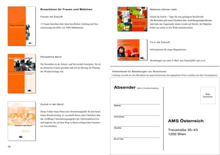 30
Mädchen können mehr
Schritt für Schritt – Tipps für eine gelungene Berufswahl.
Die Broschüre gibt einen Überblick über Ausbildungsmöglichkeiten
und lenkt das Augenmerk immer wieder auf Berufe, die Mädchen
bisher nur selten in ihre Wahl miteinbeziehen.
Fit in die Zukunft
Informationen für junge Migrantinnen.
Bestellungen nur unter E-Mail: ams.frauen@001.ams.or.at
Broschüren für Frauen und Mädchen
Frauen mit Zukunft
13 Frauen berichten über ihren beruflichen Aufstieg und Neu-
orientierung mit Hilfe von AMS-Maßnahmen.
Perspektive Beruf
Die Broschüre ist als Arbeits- und Serviceheft konzipiert. Sie ist
an arbeitslose Frauen gerichtet und soll ein Beitrag zur Planung
des Wiedereinstiegs sein.
Zurück in den Beruf
Dieser Folder bietet Ihnen eine Orientierungshilfe für den beruf-
lichen Wiedereinstieg. Er verschafft Ihnen einen Überblick über
das vielfältige Unterstützungsangebot des Arbeitsmarktservice
und begleitet Sie auf dem Weg zu Ihrem erfolgreichen Neustart
ins Erwerbsleben
AMS Österreich
Treustraße 35–43
1200 Wien
Bitte
frankieren
Absender (bitte in Druckbuchstaben)
Name
Vorname
Straße
PLZ / Ort
Antwortkarte für Bestellungen von Broschüren
Lieferung von mehr als zwei Broschüren nur gegen Kostenersatz (die angegebenen Preise verstehen sich ohne Versandspesen).
 