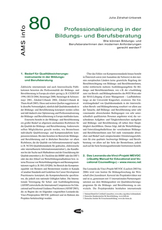 1. Bedarf für Qualitätssicherungs-
instrumente in der Bildungs-
und Berufsberatung
Zahlreiche internationale und auch österreichische Publi-
kationen bewerten die Professionalität der Bildungs- und
Berufsberatung in Europa als relativ gering (z.B. CEDEFOP
1998, OECD 2004, Steinringer 2000, Steinringer & Schwarz-
mayr 2001, Zdrahal-Urbanek 2004, Zdrahal-Urbanek &
Thum-Kraft 2005). Diese und weitere Quellen suggerieren al-
le dieselbe Notwendigkeit, nämlich daß Qualitätsstandards in
der Bildungs- und Berufsberatung konzipiert werden sollen
und daß dadurch eine Optimierung und Professionalisierung
der Bildungs- und Berufsberatung in Europa stattﬁnden kann.
Einerseits besteht in der Bildungs- und Berufsberatung
ein großer Bedarf an allgemein anerkannten Richtlinien für
die Qualität der Bildungs- und Berufsberatung.Andererseits
sollten Möglichkeiten gesucht werden, wie BeraterInnen
individuelle Qualiﬁzierungs- und Kompetenzdeﬁzite kom-
pensieren können. Bis dato bestehen im Bereich der Bildungs-
und Berufsberatung und in ähnlichen Bereichen vor allem
Richtlinien, die die Qualität von Informationsmaterial regeln
(z.B. NCDA-Qualitätsstandards für gedruckte, elektronische
oder internetbasierte Informationsmaterialien1), das KundIn-
nen bei der Suche nach Maßnahmen und der Einschätzung der
Qualität unterstützt (z.B. Checkliste des BIBB2 oder des DIE3)
oder das den Ablauf von Weiterbildungsmaßnahmen bzw. in-
terne Prozesse vonWeiterbildungsträgern und Beratungsinsti-
tutionen regelt (z.B. ISO, EFQM). Im Bereich der Kompeten-
zqualität von Beratern und Beraterinnen wurden in Kanada
»Canadian Standards and Guidelines for Career Development
Practitioners« konzipiert, die Kompetenzbereiche speziﬁzie-
ren, die jedoch rein nationale Gültigkeit haben. Die Interna-
tionale Vereinigung für Schul- und Ausbildungsberatung
(AIOSP) entwickelte die International Competencies for Edu-
cational andVocational Guidance Practitioners (AIOSP 2003),
die zu Beginn des im folgenden vorgestellten Leonardo-da-
Vinci-Pilotprojektes MEVOC publiziert und im Rahmen des
Projektes berücksichtigt wurden.
Über das Fehlen von Kompetenzstandards hinaus besteht
in Österreich sowie (mitAusnahme der Schweiz) in den mei-
sten europäischen Ländern keine gesetzliche Regelung der
Berufsberechtigung von Bildungs- und BerufsberaterInnen,
wobei mittlerweile mehrere Ausbildungsangebote für Bil-
dungs- und BerufsberaterInnen, wie z.B. die »Ausbildung
zum/zur Berufs- und BildungsberaterIn« desWIFIWien oder
der MAS-Lehrgang »Career Management – Laufbahnbera-
tung« an der Universität Klagenfurt, existieren. Der Ent-
wicklungsbedarf von Qualitätsstandards in der österreichi-
schen Berufs- und Bildungsberatung resultiert vor allem aus
der Tatsache, daß Bildungs- und Berufsberatung unter sehr
voneinander abweichenden Bedingungen von sehr unter-
schiedlich qualiﬁzierten Personen angeboten wird, die ver-
schiedenen Aufgaben- und Tätigkeitsbereichen nachgehen
und Bildungs- und Berufsberatung oft neben ihrer Haupt-
tätigkeit durchführen. Daraus folgt, daß die Weiterbildungs-
und Entwicklungsbedürfnisse der verschiedenen Bildungs-
und BerufsberaterInnen zum Teil stark voneinander abwei-
chen und Bedarf nach entsprechenden Orientierungsrichtli-
nien für eine qualitativ hochwertige Bildungs- und Berufs-
beratung vor allem auf der Seite der BeraterInnen, jedoch
auch auf der Seite beratungsanbietender Institutionen besteht.
2. Das Leonardo-da-Vinci-Projekt MEVOC
(»Quality Manual for Educational and Vo-
cational Counselling«) – www.mevoc.net
Das Leonardo-da-Vinci-Projekt MEVOC (Laufzeit 2003 bis
2006) wird vom Institut für Bildungsforschung der Wirt-
schaft (ibw) koordiniert. Kernziel der Projektaktivitäten war
und ist es, gemeinsam mit 13 internationalen Partnerorgani-
sationen aus dem Bildungssektor ein Qualitätssicherungs-
programm für die Bildungs- und Berufsberatung zu ent-
wickeln. Die Projektprodukte beinhalten internationale
80AMSinfo
Julia Zdrahal-Urbanek
Professionalisierung in der
Bildungs- und Berufsberatung
Wie können Bildungs- und
BerufsberaterInnen den modernen Anforderungen
gerecht werden?
1 National Board for Certiﬁed Counsellors, www.nbcc.org/ethics/webstandards.
2 Deutsches Bundesinstitut für Berufsbildung, www.bibb.de.
3 Deutsches Institut für Erwachsenenbildung, www.die-bonn.de.
 