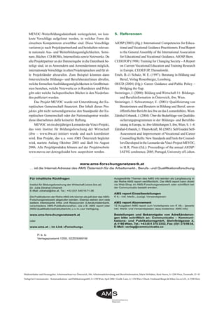 Medieninhaber und Herausgeber: Arbeitsmarktservice Österreich, Abt. Arbeitsmarktforschung und Berufsinformation, Maria Hofstätter, René Sturm, A-1200 Wien, Treustraße 35–43
Verlegt bei Communicatio – Kommunikations- und PublikationsgmbH,A-1190Wien,April 2006 • Graﬁk: Lanz,A-1150Wien • Druck: Ferdinand Berger & Söhne Ges.m.b.H.,A-3580 Horn
Für inhaltliche Rückfragen
Institut für Bildungsforschung der Wirtschaft (www.ibw.at)
Dr. Julia Zdrahal-Urbanek
E-Mail: zdrahal@ibw.at, Tel.: +43 (0)1 5451671-36
Die Publikationen der Reihe AMS info können als pdf über das AMS-
Forschungsnetzwerk abgerufen werden. Ebenso stehen dort viele
weitere interessante Infos und Ressourcen (Literaturdatenbank,
verschiedene AMS-Publikationsreihen, wie z.B. AMS report oder
AMS-Qualifikationsstrukturbericht, u.v.m.) zur Verfügung.
www.ams-forschungsnetzwerk.at
oder
www.ams.at – im Link »Forschung«
Ausgewählte Themen des AMS info werden als Langfassung in
der Reihe AMS report veröffentlicht. Der AMS report kann direkt
via Web-Shop im AMS-Forschungsnetzwerk oder schriftlich bei
der Communicatio bestellt werden.
AMS report Einzelbestellungen
€ 6,– inkl. MwSt., zuzügl. Versandspesen
AMS report Abonnement
12 Ausgaben AMS report zum Vorteilspreis von € 48,– (jeweils
inkl. MwSt. und Versandspesen; dazu kostenlos: AMS info)
Bestellungen und Bekanntgabe von Adreßänderun-
gen bitte schriftlich an: Communicatio – Kommuni-
kations- und PublikationsgmbH, Steinfeldgasse 5,
A-1190 Wien, Tel.: +43 (0)1 3703302, Fax: (0)1 3705934,
E-Mail: verlag@communicatio.cc
P. b. b.
Verlagspostamt 1200, 02Z030691M
www.ams-forschungsnetzwerk.at
… ist die Internet-Adresse des AMS Österreich für die Arbeitsmarkt-, Berufs- und Qualifikationsforschung
MEVOC-Weiterbildungsdatenbank weitergeleitet, wo kon-
krete Vorschläge aufgelistet werden, in welcher Form die
einzelnen Kompetenzen erwerbbar sind. Diese Vorschläge
variieren je nach Projektpartnerland und beinhalten relevan-
te nationale Aus- und Weiterbildungsmöglichkeiten, Semi-
nare, Bücher, CD-ROMs, Internetlinks sowie Netzwerke. Da
alle Projektpartner an der Dateneingabe in die Datenbank be-
teiligt sind, ist es Anwendern und Anwenderinnen möglich,
internationaleVorschläge in allen Projektsprachen und für al-
le Projektländer abzurufen. Zum Beispiel könnten dann
österreichische Bildungs- und BerufsberaterInnen abrufen,
welche formellen Ausbildungsmöglichkeiten in Großbritan-
nien bestehen, welche Netzwerke es in Rumänien und Polen
gibt oder welche fachspeziﬁschen Bücher in den Niederlan-
den publiziert wurden.
Das Projekt MEVOC wurde mit Unterstützung der Eu-
ropäischen Gemeinschaft ﬁnanziert. Der Inhalt dieses Pro-
jektes gibt nicht notwendigerweise den Standpunkt der Eu-
ropäischen Gemeinschaft oder der Nationalagentur wieder;
diese übernehmen dafür keinerlei Haftung.
MEVOC ist ein dreijähriges Leonardo-da-Vinci-Projekt,
das vom Institut für Bildungsforschung der Wirtschaft
(ibw – www.ibw.at) initiiert wurde und auch koordiniert
wird. Das Projekt, das u.a. vom AMS Österreich begleitet
wird, startete Anfang Oktober 2003 und läuft bis August
2006. Alle Projektprodukte können auf der Projektwebsite
www.mevoc.net downgeloadet bzw. ausprobiert werden.
5. Referenzen
AIOSP (2003) (Hg.): International Competencies for Educa-
tional andVocational Guidance Practitioners. Final Report
to the General Assembly of the International Association
for Educational and Vocational Guidance, AIOSP, Bern.
CEDEFOP (1998):Training for Changing Society –A Report
on Current Vocational Education and Training Research
in Europe, CEDEFOP, Thessaloniki.
Ertelt, B.-J./Schulz, W. E. (1997): Beratung in Bildung und
Beruf, Verlag Rosenberger, Leonberg.
OECD (2004) (Hg.): Career Guidance and Public Policy –
Bridging the Gap.
Steinringer, J. (2000): Bildung und Wirtschaft 11: Bildungs-
und Berufsinformation in Österreich, ibw, Wien.
Steinringer, J./Schwarzmayr, E. (2001): Qualiﬁzierung von
Beraterinnen und Beratern in Bildung und Beruf, unver-
öffentlichter Bericht des ibw an das Leonardobüro,Wien.
Zdrahal-Urbanek, J. (2004): Über die Bedarfslage von Qualitäts-
sicherungsprogrammen in der Bildungs- und Berufsbe-
ratung in Europa, in: ibw-Mitteilungen 3, ibw, Wien, S. 1–4.
Zdrahal-Urbanek,J./Thum-Kraft,M.(2005):SelfGuidedSelf-
Assessment and Improvement of Vocational and Career
Counselling Skills: New Standards andTools for Counsel-
lorsDevelopedintheLeonardo-da-Vinci-ProjectMEVOC,
in H.R. Pinto (Ed.): Proceedings of the annual AIOSP/
IAEVG conference, 2005, Portugal, University of Lisbon.
 