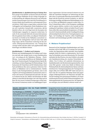 Medieninhaber und Herausgeber: Arbeitsmarktservice Österreich, Abt. Arbeitsmarktforschung und Berufsinformation, Maria Hofstätter, René Sturm, A-1200 Wien, Treustraße 35–43
Verlegt bei Communicatio – Kommunikations- und PublikationsgmbH,A-1190 Wien, Juli 2006 • Graﬁk: Lanz,A-1150 Wien • Druck: Ferdinand Berger & Söhne Ges.m.b.H.,A-3580 Horn
Aktuelle Informationen über das Projekt QUINORA:
www.quinora.com
Für Rückfragen zu QUINORA – Projektkoordination:
Institut Analyse, Beratung und interdisziplinäre Forschung – abif
Einwanggasse 12/5, A-1140 Wien, Tel.: +43 (0)1 5224873
Internet: www.abif.at, E-Mail: steiner@abif.at
Die Publikationen der Reihe AMS info können als pdf über das AMS-
Forschungsnetzwerk abgerufen werden. Ebenso stehen dort viele
weitere interessante Infos und Ressourcen (Literaturdatenbank,
verschiedene AMS-Publikationsreihen, wie z.B. AMS report oder
AMS-Qualifikationsstrukturbericht, u.v.m.) zur Verfügung.
www.ams-forschungsnetzwerk.at
oder
www.ams.at – im Link »Forschung«
Ausgewählte Themen des AMS info werden als Langfassung in
der Reihe AMS report veröffentlicht. Der AMS report kann direkt
via Web-Shop im AMS-Forschungsnetzwerk oder schriftlich bei
der Communicatio bestellt werden.
AMS report Einzelbestellungen
€ 6,– inkl. MwSt., zuzügl. Versandspesen
AMS report Abonnement
12 Ausgaben AMS report zum Vorteilspreis von € 48,– (jeweils
inkl. MwSt. und Versandspesen; dazu kostenlos: AMS info)
Bestellungen und Bekanntgabe von Adreßänderun-
gen bitte schriftlich an: Communicatio – Kommuni-
kations- und PublikationsgmbH, Steinfeldgasse 5,
A-1190 Wien, Tel.: +43 (0)1 3703302, Fax: (0)1 3705934,
E-Mail: verlag@communicatio.cc
Qualitätsdomäne 6: Qualitätssicherung im Training/Kurs
Kurz gesagt ist die Qualität von Kursen durch die Konzepti-
on der richtigen Maßnahme für die richtige Zielgruppe un-
ter Bereitstellung der adäquaten Ressourcen und infrastruk-
turellenVoraussetzungen sowie durch dieVermittlung der re-
levanten Inhalte durch qualiﬁziertes und kompetentes Perso-
nal deﬁniert. Dafür Sorge zu tragen haben zu gleichenTeilen
Auftraggeber undAuftragnehmer. Beide Hauptakteure müs-
sen sich in gleichem Ausmaß dafür verantworten, daß die
Qualität im Kurs, die in der Regel durch die Konzeption der
Anforderungen vorgegeben ist, umgesetzt werden kann. So
muß z.B. die zuweisende Stelle alle relevanten Informationen
über die geplanten Kurse haben, um adäquate TeilnehmerIn-
nen bereits im Vorfeld auf die Maßnahme ausreichend vor-
zubereiten. Der Auftragnehmer muß auf seiner Seite dafür
Sorge tragen, daß die TrainerInnen rechtzeitig mit den rele-
vanten (Hintergrund-)Informationen zum Training/Kurs
versorgt werden und diese daher auch gegebenenfalls näher
hinterfragen und abklären können.
Qualitätsdomäne 7: Feedback und Evaluation
Kriterien und Anknüpfungspunkte für Feedback und Evalua-
tion sind mehr oder weniger bereits in einem Qualitätszyklus
(vgl. www.eduqua.ch) der Maßnahme (Planung – Durch-
führung – Auswertung und Reﬂexion der Maßnahme) festge-
legt. In derVerantwortung derTrainingsinstitution liegt die Be-
reitstellung von klaren Regelungen für Rückmeldungs-/Feed-
backsysteme fürTrainerInnen und fürTeilnehmerInnen. Feed-
back und Reﬂexion über und zur geleisteten Arbeit bzw. Teil-
nahme an Maßnahmen sind zu institutionalisieren. Darüber
hinaus ist jede Trainingsinstitution gut beraten, wenn sie die
Angebote und Trainingsmaßnahmen kontinuierlich einem in-
ternen und externen Evaluationsprozeß unterzieht. Die inter-
ne Evaluation hat das Ziel, Stärken und Schwächen der Maß-
nahmen in einem Bericht darzulegen, der in der Folge auch als
Basis für eine externe Evaluation herangezogen werden kann.
Die externen Evaluationen werden von unabhängigen Expert-
Innen vorgenommen. Ziel einer externen Evaluation ist es, mit
Hilfe der ExpertInnen Strategien zur Verbesserung der Qua-
lität in den zu evaluierenden Bereichen herauszuﬁltern. In der
Regel sieht der Prozeß der externen Evaluation vor, daß Ver-
besserungsvorschläge und allgemeine Rückmeldungen im Zu-
ge von Follow-up-Maßnahmen umgesetzt werden sollen. Ex-
terne EvaluatorInnen sollten in ihrer Kompetenz unabhängig
und frei agieren (dürfen), insofern ist die Auswahl und Ent-
sendung der ExpertInnen vielfach ein heikler Prozeß. Expert-
Innen sollten über unterschiedliche Kompetenzen (z.B. Kennt-
nisse der Evaluationsmethodik und der Grundlagenforschung,
arbeitsmarktpolitisches Know-how,Trainingskompetenz) ver-
fügen. Auf Grundlage der Expertise sollten Empfehlungen
formuliert und Entscheidungen getroffen werden (können).
4. Weiterer Projektverlauf
Basierend auf den festgelegten Qualitätsdomänen und Unter-
bereichen soll bis Ende 2006 ein E-Learning-Tool entwickelt
werden, das Organisationen dabei unterstützt, diese Qualitäts-
standards Schritt für Schritt zu implementieren. Das E-Lear-
ning-Tool beinhaltet zuerst einen theoretischenTeil. Herzstück
sind jedoch die Best Practices, die einen Einblick in die prakti-
sche Qualitätsentwicklung der einzelnen Partnerländer ge-
währen. Eine E-Library soll zusätzliche Informationen zur
Qualitätsthematik in der Berufsorientierung bereitstellen. Zum
ersten Mal »getestet« werden diese Inhalte im Rahmen einer
Workshop-ReihefürarbeitsmarktpolitischeAkteureundTeam-
leiterInnen bzw.TrainingsmanagerInnen derTrainingseinrich-
tungen selbst, die im Winter 2006/2007 startet und auch eva-
luiert wird. Die vier geplanten Workshops dienen dem gegen-
seitigen Erfahrungsaustausch, der Diskussion und haben das
ZielderErstellungeinesgemeinsamenProduktes(z.B.Zusam-
menfassungdesProzessesundderDiskussionsergebnisse,Ver-
änderungspotentiale des Gesamtsystems bzw. der Organisatio-
nen aufzeigen), das auch öffentlich verbreitet werden soll.
P. b. b.
Verlagspostamt 1200, 02Z030691M
 