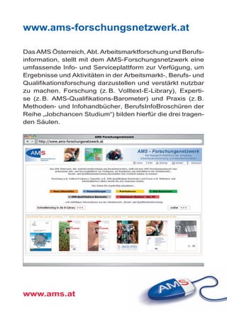 www.ams-forschungsnetzwerk.at
Das AMS Österreich, Abt. Arbeitsmarktforschung und Berufs­
information, stellt mit dem AMS-Forschungsnetzwerk eine
umfassende Info- und Serviceplattform zur Verfügung, um
Ergebnisse und Aktivitäten in der Arbeitsmarkt-, Berufs- und
Qualifikationsforschung darzustellen und verstärkt nutzbar
zu machen. Forschung (z. B. Volltext-E-Library), Experti­
se (z. B. AMS-Qualifikations-Barometer) und Praxis (z. B.
Metho­­den- und Infohandbücher, BerufsInfoBroschüren der
Reihe „Jobchancen Studium“) bilden hierfür die drei tragen­
den Säulen.
www.ams.at
 