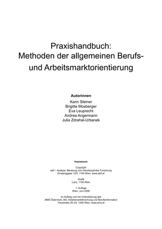 Praxishandbuch:
Methoden der allgemeinen Berufs-
und Arbeitsmarktorientierung
Autorinnen
Karin Steiner
Brigitte Mosberger
Eva Leuprecht
Andrea Angermann
Julia Zdrahal-Urbanek
Impressum
Copyright
abif – Analyse, Beratung und interdisziplinäre Forschung
Einwanggase 12/5, 1140 Wien, www.abif.at
Graﬁk
Lanz, 1150 Wien
1. Auﬂage
Wien, Juni 2006
Im Auftrag und mit Unterstützung des
AMS Österreich, Abt. Arbeitsmarktforschung und Berufsinformation
Treustraße 35–43, 1200 Wien, www.ams.at
 