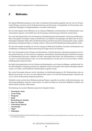 Praxishandbuch: Methoden der allgemeinen Berufs- und Arbeitsmarktorientierung
abif – analyse beratung und interdisziplinäre forschung
19
2 Methoden
Die folgende Methodensammlung ist nach sieben verschiedenen Schwerpunkten gegliedert und setzt sich aus 102 prak-
tischen Übungen zusammen, die für die Berufsorientierung und Aktivierung von Jugendlichen und Erwachsenen unter-
schiedlicher Zielgruppen in Gruppenmaßnahmen verwendet werden können.
Der erste Schwerpunkt umfasst Methoden, die am Anfang der Maßnahme zum Kennenlernen der TeilnehmerInnen (auch
untereinander) eingesetzt, und mit Hilfe derer ihre Erwartungen und Zielsetzungen identiﬁziert werden können.
Der zweite Schwerpunkt befasst sich mit Orientierung, Standortbestimmung, Reframingarbeit, Aktivierung und Motivation.
Dieser Schwerpunkt ist besonders wichtig, da Demotivation, das Gefühl der Ausweglosigkeit und diffuse Ziele oft mit Ar-
beitslosigkeit einhergehen. Daher sollte in der Berufsorientierung undAktivierung nicht nur darauf geachtet werden, sachliche
Informationen und praktische Tipps zu vermitteln, sondern es sollte auch die Persönlichkeitsentwicklung gefördert werden.
Der dritte Schwerpunkt beschäftigt sich mit dem Umgang mit Widerstand, Konﬂikten, Frustration und Resignation und
mit Methoden zur Stärkung der Selbstverantwortung der Gruppe und des/der Einzelnen.
Der vierte Schwerpunkt umfasst Übungen und Informationen zu Berufsinformation, Informationsmanagement und Ar-
beitsmarktorientierung, die auf die Interessen, Eignungen, Arbeitsfaktoren, Berufsanforderungen und Berufserwartungen
der TeilnehmerInnen fokussieren. Außerdem soll dieser Schwerpunkt dabei helfen, den TeilnehmerInnen zu vermitteln,
wie und wo sie nach Informationen suchen, wie sie diese Informationen verwerten und wie sie sich am Arbeits- und Wei-
terbildungsmarkt orientieren können.
Der fünfte Schwerpunkt befasst sich mit Verfahren der Potentialanalyse sowie Fragen der Bildungs- und Berufswahl. Da-
bei sollen Fähigkeiten, Neigungen und Interessen aufgedeckt werden, Erwartungen an den idealen Arbeitsplatz diskutiert
werden sowie Selbst- und Fremdbild der TeilnehmerInnen verglichen werden.
Der sechste Schwerpunkt fokussiert auf die Vermittlung von Jobﬁnding-Kompetenzen. Die TeilnehmerInnen sollen im
Rahmen dessen lernen, wie und wo sie nach möglichen Jobs suchen, wie sie ihre Bewerbungsunterlagen vorbereiten und
wie sie sich bei der Bewerbung erfolgreich präsentieren.
Schließlich werden am Ende dieser Methodensammlung Übungen vorgestellt, die am Ende von Berufsorientierungs- und
Aktivierungsmaßnahmen eingesetzt werden können, mit denen die Inhalte der absolvierten Maßnahme reﬂektiert und
nächste Schritte erarbeitet werden können.
Die Gliederung der einzelnen Methoden entspricht der folgenden Struktur:
• Theoretischer Abriss
• Art der Übung
• Übungsziel
• Quelle
• Beschreibung der Methode
• Dauer der Methode
• Vorbereitung/Material
• Anmerkungen
• (Tipp)18
• Zielgruppen
18 Unter diesem Punkt führen die Autorinnen persönliche Tipps an, die für die Durchführung der jeweiligen Methode hilfreich sein können. Tipps werden nicht
bei allen Methoden angegeben.
 