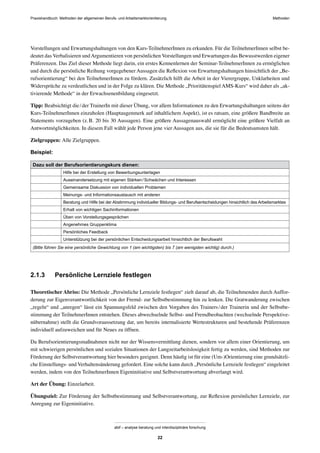 Praxishandbuch: Methoden der allgemeinen Berufs- und Arbeitsmarktorientierung Methoden
abif – analyse beratung und interdisziplinäre forschung
22
Vorstellungen und Erwartungshaltungen von den Kurs-TeilnehmerInnen zu erkunden. Für die TeilnehmerInnen selbst be-
deutet das Verbalisieren undArgumentieren von persönlichen Vorstellungen und Erwartungen das Bewusstwerden eigener
Präferenzen. Das Ziel dieser Methode liegt darin, ein erstes Kennenlernen der Seminar-TeilnehmerInnen zu ermöglichen
und durch die persönliche Reihung vorgegebener Aussagen die Reﬂexion von Erwartungshaltungen hinsichtlich der „Be-
rufsorientierung“ bei den TeilnehmerInnen zu fördern. Zusätzlich hilft die Arbeit in der Vierergruppe, Unklarheiten und
Widersprüche zu verdeutlichen und in der Folge zu klären. Die Methode „Prioritätenspiel AMS-Kurs“ wird daher als „ak-
tivierende Methode“ in der Erwachsenenbildung eingesetzt.
Tipp: Beabsichtigt die/der TrainerIn mit dieser Übung, vor allem Informationen zu den Erwartungshaltungen seitens der
Kurs-TeilnehmerInnen einzuholen (Hauptaugenmerk auf inhaltlichem Aspekt), ist es ratsam, eine größere Bandbreite an
Statements vorzugeben (z.B. 20 bis 30 Aussagen). Eine größere Aussagenauswahl ermöglicht eine größere Vielfalt an
Antwortmöglichkeiten. In diesem Fall wählt jede Person jene vier Aussagen aus, die sie für die Bedeutsamsten hält.
Zielgruppen: Alle Zielgruppen.
Beispiel:
Dazu soll der Berufsorientierungskurs dienen:
Hilfe bei der Erstellung von Bewerbungsunterlagen
Auseinandersetzung mit eigenen Stärken/Schwächen und Interessen
Gemeinsame Diskussion von individuellen Problemen
Meinungs- und Informationsaustausch mit anderen
Beratung und Hilfe bei der Abstimmung individueller Bildungs- und Berufsentscheidungen hinsichtlich des Arbeitsmarktes
Erhalt von wichtigen Sachinformationen
Üben von Vorstellungsgesprächen
Angenehmes Gruppenklima
Persönliches Feedback
Unterstützung bei der persönlichen Entscheidungsarbeit hinsichtlich der Berufswahl
(Bitte führen Sie eine persönliche Gewichtung von 1 (am wichtigsten) bis 7 (am wenigsten wichtig) durch.)
2.1.3 Persönliche Lernziele festlegen
Theoretischer Abriss: Die Methode „Persönliche Lernziele festlegen“ zielt darauf ab, die Teilnehmenden durch Auffor-
derung zur Eigenverantwortlichkeit von der Fremd- zur Selbstbestimmung hin zu lenken. Die Gratwanderung zwischen
„regeln“ und „anregen“ lässt ein Spannungsfeld zwischen den Vorgaben des Trainers/der Trainerin und der Selbstbe-
stimmung der TeilnehmerInnen entstehen. Dieses abwechselnde Selbst- und Fremdbeobachten (wechselnde Perspektive-
nübernahme) stellt die Grundvoraussetzung dar, um bereits internalisierte Wertestrukturen und bestehende Präferenzen
individuell aufzuweichen und für Neues zu öffnen.
Da Berufsorientierungsmaßnahmen nicht nur der Wissensvermittlung dienen, sondern vor allem einer Orientierung, um
mit schwierigen persönlichen und sozialen Situationen der Langzeitarbeitslosigkeit fertig zu werden, sind Methoden zur
Förderung der Selbstverantwortung hier besonders geeignet. Denn häuﬁg ist für eine (Um-)Orientierung eine grundsätzli-
che Einstellungs- und Verhaltensänderung gefordert. Eine solche kann durch „Persönliche Lernziele festlegen“ eingeleitet
werden, indem von den TeilnehmerInnen Eigeninitiative und Selbstverantwortung abverlangt wird.
Art der Übung: Einzelarbeit.
Übungsziel: Zur Förderung der Selbstbestimmung und Selbstverantwortung, zur Reﬂexion persönlicher Lernziele, zur
Anregung zur Eigeninitiative.
 