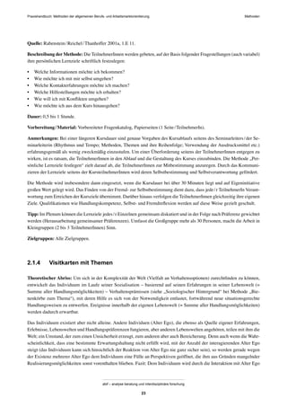 MethodenPraxishandbuch: Methoden der allgemeinen Berufs- und Arbeitsmarktorientierung
abif – analyse beratung und interdisziplinäre forschung
23
Quelle: Rabenstein/Reichel/Thanhoffer 2001a, 1.E 11.
Beschreibung der Methode: Die TeilnehmerInnen werden gebeten, auf der Basis folgender Fragestellungen (auch variabel)
ihre persönlichen Lernziele schriftlich festzulegen:
• Welche Informationen möchte ich bekommen?
• Wie möchte ich mit mir selbst umgehen?
• Welche Kontakterfahrungen möchte ich machen?
• Welche Hilfestellungen möchte ich erhalten?
• Wie will ich mit Konﬂikten umgehen?
• Wie möchte ich aus dem Kurs hinausgehen?
Dauer: 0,5 bis 1 Stunde.
Vorbereitung/Material: Vorbereiteter Fragenkatalog, Papierseiten (1 Seite/TeilnehmerIn).
Anmerkungen: Bei einer längeren Kursdauer sind genaue Vorgaben des Kursablaufs seitens des Seminarleiters/der Se-
minarleiterin (Rhythmus und Tempo; Methoden, Themen und ihre Reihenfolge; Verwendung der Ausdrucksmittel etc.)
erfahrungsgemäß als wenig zweckmäßig einzustufen. Um einer Überforderung seitens der TeilnehmerInnen entgegen zu
wirken, ist es ratsam, die TeilnehmerInnen in den Ablauf und die Gestaltung des Kurses einzubinden. Die Methode „Per-
sönliche Lernziele festlegen“ zielt darauf ab, die TeilnehmerInnen zur Mitbestimmung anzuregen. Durch das Kommuni-
zieren der Lernziele seitens der KursteilnehmerInnen wird deren Selbstbestimmung und Selbstverantwortung gefördert.
Die Methode wird insbesondere dann eingesetzt, wenn die Kursdauer bei über 30 Minuten liegt und auf Eigeninitiative
großen Wert gelegt wird. Das Finden von der Fremd- zur Selbstbestimmung dient dazu, dass jede/r TeilnehmerIn Verant-
wortung zum Erreichen der Kursziele übernimmt. Darüber hinaus verfolgen die TeilnehmerInnen gleichzeitig ihre eigenen
Ziele. Qualiﬁkationen wie Handlungskompetenz, Selbst- und Fremdreﬂexion werden auf diese Weise gezielt geschult.
Tipp: Im Plenum können die Lernziele jedes/r Einzelnen gemeinsam diskutiert und in der Folge nach Präferenz gewichtet
werden (Herausarbeitung gemeinsamer Präferenzen). Umfasst die Großgruppe mehr als 30 Personen, macht die Arbeit in
Kleingruppen (2 bis 3 TeilnehmerInnen) Sinn.
Zielgruppen: Alle Zielgruppen.
2.1.4 Visitkarten mit Themen
Theoretischer Abriss: Um sich in der Komplexität der Welt (Vielfalt an Verhaltensoptionen) zurechtﬁnden zu können,
entwickelt das Individuum im Laufe seiner Sozialisation – basierend auf seinen Erfahrungen in seiner Lebenswelt (=
Summe aller Handlungsmöglichkeiten) – Verhaltensprämissen (siehe „Soziologischer Hintergrund“ bei Methode „Bie-
nenkörbe zum Thema“), mit deren Hilfe es sich von der Notwendigkeit entlastet, fortwährend neue situationsgerechte
Handlungsweisen zu entwerfen. Ereignisse innerhalb der eigenen Lebenswelt (= Summe aller Handlungsmöglichkeiten)
werden dadurch erwartbar.
Das Individuum existiert aber nicht alleine. Andere Individuen (Alter Ego), die ebenso als Quelle eigener Erfahrungen,
Erlebnisse, Lebenswelten und Handlungspräferenzen fungieren, aber anderen Lebenswelten angehören, teilen mit ihm die
Welt; ein Umstand, der zum einen Unsicherheit erzeugt, zum anderen aber auch Bereicherung. Denn auch wenn die Wahr-
scheinlichkeit, dass eine bestimmte Erwartungshaltung nicht erfüllt wird, mit der Anzahl der interagierenden Alter Ego
steigt (das Individuum kann sich hinsichtlich der Reaktion von Alter Ego nie ganz sicher sein), so werden gerade wegen
der Existenz mehrerer Alter Ego dem Individuum eine Fülle an Perspektiven geöffnet, die ihm aus Gründen mangelnder
Realisierungsmöglichkeiten sonst vorenthalten blieben. Fazit: Dem Individuum wird durch die Interaktion mit Alter Ego
 