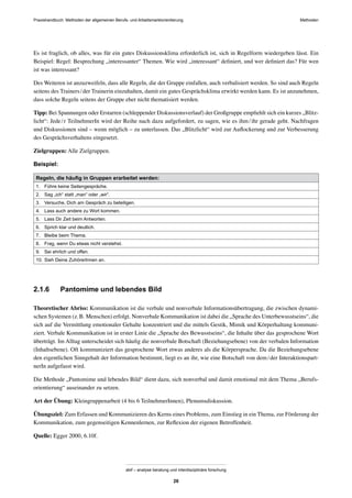 Praxishandbuch: Methoden der allgemeinen Berufs- und Arbeitsmarktorientierung Methoden
abif – analyse beratung und interdisziplinäre forschung
26
Es ist fraglich, ob alles, was für ein gutes Diskussionsklima erforderlich ist, sich in Regelform wiedergeben lässt. Ein
Beispiel: Regel: Besprechung „interessanter“ Themen. Wie wird „interessant“ deﬁniert, und wer deﬁniert das? Für wen
ist was interessant?
Des Weiteren ist anzuzweifeln, dass alle Regeln, die der Gruppe einfallen, auch verbalisiert werden. So sind auch Regeln
seitens des Trainers/der Trainerin einzuhalten, damit ein gutes Gesprächsklima erwirkt werden kann. Es ist anzunehmen,
dass solche Regeln seitens der Gruppe eher nicht thematisiert werden.
Tipp: Bei Spannungen oder Erstarren (schleppender Diskussionsverlauf) der Großgruppe empﬁehlt sich ein kurzes „Blitz-
licht“: Jede/r TeilnehmerIn wird der Reihe nach dazu aufgefordert, zu sagen, wie es ihm/ihr gerade geht. Nachfragen
und Diskussionen sind – wenn möglich – zu unterlassen. Das „Blitzlicht“ wird zur Auﬂockerung und zur Verbesserung
des Gesprächsverhaltens eingesetzt.
Zielgruppen: Alle Zielgruppen.
Beispiel:
Regeln, die häuﬁg in Gruppen erarbeitet werden:
1. Führe keine Seitengespräche.
2. Sag „ich“ statt „man“ oder „wir“.
3. Versuche, Dich am Gespräch zu beteiligen.
4. Lass auch andere zu Wort kommen.
5. Lass Dir Zeit beim Antworten.
6. Sprich klar und deutlich.
7. Bleibe beim Thema.
8. Frag, wenn Du etwas nicht verstehst.
9. Sei ehrlich und offen.
10. Sieh Deine ZuhörerInnen an.
2.1.6 Pantomime und lebendes Bild
Theoretischer Abriss: Kommunikation ist die verbale und nonverbale Informationsübertragung, die zwischen dynami-
schen Systemen (z.B. Menschen) erfolgt. Nonverbale Kommunikation ist dabei die „Sprache des Unterbewusstseins“, die
sich auf die Vermittlung emotionaler Gehalte konzentriert und die mittels Gestik, Mimik und Körperhaltung kommuni-
ziert. Verbale Kommunikation ist in erster Linie die „Sprache des Bewusstseins“, die Inhalte über das gesprochene Wort
überträgt. Im Alltag unterscheidet sich häuﬁg die nonverbale Botschaft (Beziehungsebene) von der verbalen Information
(Inhaltsebene). Oft kommuniziert das gesprochene Wort etwas anderes als die Körpersprache. Da die Beziehungsebene
den eigentlichen Sinngehalt der Information bestimmt, liegt es an ihr, wie eine Botschaft von dem/der Interaktionspart-
nerIn aufgefasst wird.
Die Methode „Pantomime und lebendes Bild“ dient dazu, sich nonverbal und damit emotional mit dem Thema „Berufs-
orientierung“ auseinander zu setzen.
Art der Übung: Kleingruppenarbeit (4 bis 6 TeilnehmerInnen), Plenumsdiskussion.
Übungsziel: Zum Erfassen und Kommunizieren des Kerns eines Problems, zum Einstieg in ein Thema, zur Förderung der
Kommunikation, zum gegenseitigen Kennenlernen, zur Reﬂexion der eigenen Betroffenheit.
Quelle: Egger 2000, 6.10f.
 