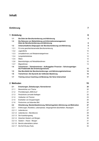 Inhalt
Einführung 7
1 Einleitung 8
1.1 Die Ziele der Berufsorientierung und Aktivierung 8
1.2 Die Relevanz von Weiterbildung und Informationsmanagement:
Ziele der Berufsorientierung und Aktivierung 8
1.3 Unterschiedliche Zielgruppen der Berufsorientierung und Aktivierung 9
1.3.1 Für eine geschlechtersensible Berufsorientierung 9
1.3.2 Jugendliche 10
1.3.3 UmsattlerInnen und WiedereinsteigerInnen 11
1.3.4 Langzeitarbeitslose 12
1.3.5 Ältere 12
1.3.6 Beeinträchtigte und RehabilitandInnen 12
1.3.7 MigrantInnen 13
1.4 TrainerInnen – TeilnehmerInnen – Auftraggeber/Financier – Schulungsträger:
Die Problematik des Erwartungsvierecks 13
1.5 Das Berufsbild der Berufsorientierungs- und AktivierungstrainerInnen 14
1.6 TrainerInnen: Die Dynamik der helfenden Beziehung 15
1.7 Training versus Coaching und Beratung: Der feine Unterschied 17
2 Methoden 19
2.1 Erwartungen, Zielsetzungen, Kennenlernen 20
2.1.1 Bienenkörbe zum Thema 20
2.1.2 Prioritätenspiel „AMS-Kurs“ 21
2.1.3 Persönliche Lernziele festlegen 22
2.1.4 Visitkarten mit Themen 23
2.1.5 Erarbeiten von Gruppenregeln 25
2.1.6 Pantomime und lebendes Bild 26
2.2 Orientierung, Standortbestimmung, Reframingarbeit, Aktivierung und Motivation 27
2.2.1 Erfahrungen, Rückblick, Lebensphase, Vergangenheit abschließen, Neubeginn 27
2.2.1.1 Lebenskurve 27
2.2.1.2 Lebenskurve – Berufskurve 28
2.2.1.3 Der Ausbildungsweg 29
2.2.1.4 Zwischen Gestern und Morgen 30
2.2.1.5 Gestern – Heute – Morgen 31
2.2.1.6 Berufs-Lebensbilanz ziehen 32
2.2.1.7 Die fünf 50 plus-Tools 34
 
