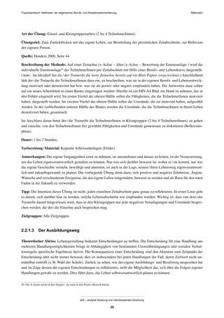 MethodenPraxishandbuch: Methoden der allgemeinen Berufs- und Arbeitsmarktorientierung
abif – analyse beratung und interdisziplinäre forschung
29
Art der Übung: Einzel- und Kleingruppenarbeit (2 bis 4 TeilnehmerInnen).
Übungsziel: Zum Zurückblicken auf das eigene Leben, zur Beurteilung der persönlichen Zeitabschnitte, zur Reﬂexion
der eigenen Person.
Quelle: Donders 2000, Seite 44.
Beschreibung der Methode: Auf einer Zeitachse (x-Achse – Alter/y-Achse – Bewertung der Emotionslage ) wird die
individuelle Emotionslage20
der TeilnehmerInnen pro Zeitabschnitt mit Hilfe einer Berufs- und Lebenskurve dargestellt.
(Anm.: Im Idealfall hat die/der TrainerIn die leere Zeitachse bereits auf ein Blatt Papier vorgezeichnet.) Anschließend
lädt der/die TrainerIn die TeilnehmerInnen dazu ein, zu beschreiben, was sie in der eigenen Berufs- und Lebensentwick-
lung motiviert oder demotiviert hat bzw. was sie als positiv oder negativ empfunden haben. Die Antworten dazu sollen
auf ein neues Arbeitsblatt in einen Raster eingetragen werden: Hierfür ist ein DIN A4 Blatt zur Hand zu nehmen, das in
drei Felder eingeteilt wird. Im ersten Viertel der oberen Hälfte sollen die Fähigkeiten, die die TeilnehmerInnen motiviert
haben, dargestellt werden. Im zweiten Viertel der oberen Hälfte sollen die Umstände, die sie motiviert haben, aufgezählt
werden. In der verbleibenden unteren Hälfte des Blattes werden die Umstände, die die TeilnehmerInnen in ihrem Leben
demotiviert haben, gesammelt.
Im Anschluss daran bittet der/die TrainerIn die TeilnehmerInnen in Kleingruppen (2 bis 4 TeilnehmerInnen) zu gehen
und einzelne, von den TeilnehmerInnen frei gewählte Fähigkeiten und Umstände gemeinsam zu diskutieren (Reﬂexions-
phase).
Dauer: 1 bis 2 Stunden.
Vorbereitung/Material: Kopierte Arbeitsunterlagen (Felder).
Anmerkungen: Die eigene Vergangenheit ernst zu nehmen, sie anzunehmen und daraus zu lernen, ist die Voraussetzung,
um das Leben eigenverantwortlich gestalten zu können. Nur wer sich darüber bewusst ist, woher er/sie kommt, nur wer
die eigene Geschichte versteht, bewältigt und annimmt, ist auch in der Lage, seinen/ihren Lebensweg eigenverantwort-
lich und zukunftsgewandt zu planen. Die vorliegende Übung dient dazu, sich positive und negative Erlebnisse, Ängste,
Wünsche und verschiedenste Ereignisse, die das eigene Leben mitgestalten, bewusst zu werden und als Basis für den roten
Faden in die Zukunft zu verwenden.
Tipp: Die Intention dieser Übung ist nicht, jeden einzelnen Zeitabschnitt ganz genau zu reﬂektieren. In erster Linie geht
es darum, sich darüber klar zu werden, welche Lebensabschnitte wie empfunden wurden. Wichtig ist, dass von dem/der
TrainerIn darauf hingewiesen wird, dass in den Kleingruppen nur jene negativen Veranlagungen und Umstände bespro-
chen werden, die der/die Einzelne auch besprechen mag.
Zielgruppen: Alle Zielgruppen.
2.2.1.3 Der Ausbildungsweg
Theoretischer Abriss: Lebensgestaltung bedeutet Entscheidungen zu treffen. Die Entscheidung für eine Handlung aus
mehreren Handlungsmöglichkeiten bringt in Abhängigkeit von bestimmten Umweltbedingungen und sozialen Verhal-
tensregeln speziﬁsche Ergebnisse hervor. Die Konsequenzen einer Entscheidung sind den Akteuren zum Zeitpunkt der
Entscheidung aber nicht immer bewusst; dies ist insbesondere bei jenen Handlungen der Fall, deren Zielwert nicht un-
mittelbar eintrifft (z.B. Wahl der Schule). Zurück zu sehen, wie der eigene Ausbildungs- und Berufsweg ausgesehen hat
und im Zuge dessen die eigenen Entscheidungen zu reﬂektieren, stellt die Möglichkeit dar, sich über die Folgen eigener
Handlungen gewahr zu werden. Dies führt dazu, das Leben selbstverantwortlich planen zu können.
20 Die Y-Achse reicht in den Negativ- als auch in den Positiv-Bereich hinein.
 