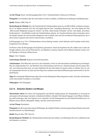 Praxishandbuch: Methoden der allgemeinen Berufs- und Arbeitsmarktorientierung Methoden
abif – analyse beratung und interdisziplinäre forschung
30
Art der Übung: Einzel- und Kleingruppenarbeit (2 bis 3 TeilnehmerInnen), Diskussion im Plenum.
Übungsziel: Um Aufschluss über den roten Faden im Leben zu erhalten, zur Reﬂexion des bisherigen Ausbildungsweges.
Quelle: Donders 2000, Seite 47.
Beschreibung der Methode: Der/die TrainerIn lädt die TeilnehmerInnen dazu ein, ein DINA4 Blatt zur Hand zu nehmen,
das in vier Spalten unterteilt wird. Die erste Spalte trägt den Titel „Ausbildung/Berufsweg“, die zweite Spalte den Titel
„Motivierende Fähigkeiten (eingesetzt/erlernt)“, die dritte „Motivierende Umstände“ und die vierte Spalte „Erworbene
Fachkompetenz“. Anschließend werden die TeilnehmerInnen gebeten, die einzelnen Stationen darin einzutragen und in
den Spalten daneben die motivierenden Fähigkeiten und Umstände, aber auch die erworbenen Fachkompetenzen, die in
diesen Zeiten eingesetzt oder erlernt werden konnten, anzuführen.
In Kleingruppen zu je 2 bis 3 TeilnehmerInnen soll nun überlegt werden, welche Stationen und Umstände welche Fach-
kompetenzen hervorbringen.
Im Plenum sollen die Kleingruppen ihre Ergebnisse präsentieren. Damit die Ergebnisse für alle sichtbar sind, werden die
Gruppen gebeten, diese auf eine Pinwand bzw. am Flipchart zu notieren. Danach soll im Plenum diskutiert werden, wel-
che Strategien sich daraus ableiten lassen.
Dauer: 2 bis 3 Stunden.
Vorbereitung/Material: Kopierte Unterrichtsmaterialien.
Anmerkungen: Viele Menschen sind sich zu dem Zeitpunkt, an dem sie einen bestimmten Ausbildungsweg einschlagen,
über die entsprechenden Vor- und Nachteile dieser Entscheidung nicht bewusst. Zurückzuschauen auf den eigenen Be-
rufs- und Lebensweg dient dazu, ein neues Empﬁnden für den roten Faden im eigenen Leben zu erhalten. Nur wer sich
der Vergangenheit bewusst ist, kann auch die Gegenwart annehmen und darauf aufbauend eigenverantwortlich in die Zu-
kunft blicken.
Tipp: Bei vorliegender Methode kann ruhig schon mit der Kindergarten-Phase begonnen werden.Auch hier sind durchaus
schon motivierende Umstände zu verzeichnen.
Zielgruppen: Alle Zielgruppen.
2.2.1.4 Zwischen Gestern und Morgen
Theoretischer Abriss: Im Leben sind Vergangenheit und Zukunft ständig präsent, die Vergangenheit ist mit positiven
und negativen Erinnerungen und damit verbundenen Gefühlen verknüpft. Die Zukunft hingegen ist mit Plänen, Hoffnun-
gen und Erwartungen, aber auch Ängsten in uns vorhanden. Sowohl Vergangenheit als auch Zukunft beeinﬂussen uns im
Rahmen unserer (Berufs-)Biographie ständig, sind aber nicht immer bewusst.
Art der Übung: Einzelarbeit.
Übungsziel: das Bewusstmachen eigener Erfahrungen, der mögliche Einﬂuss auf meine gegenwärtige Situation und meine
Zukunftswünsche wie Zukunftsängste.
Quelle: Brug/Locher 1997, Seite 46.
Beschreibung der Methode: Die TeilnehmerInnen bekommen den Auftrag, zwei Richtungen für sich zu reﬂektieren und
die Gedanken zu notieren.
 