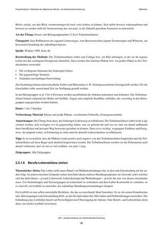 Praxishandbuch: Methoden der allgemeinen Berufs- und Arbeitsmarktorientierung Methoden
abif – analyse beratung und interdisziplinäre forschung
32
Blicks zurück, um den Blick verantwortungsvoll nach vorn richten zu können. Sich selbst bewusst wahrzunehmen und
bewusst zu werden stellt die Voraussetzung dar, um neue, in die Zukunft gerichtete Szenarien zu entwickeln.
Art der Übung: Einzel- und Kleingruppenarbeit (3 bis 6 TeilnehmerInnen).
Übungsziel: Zum Reﬂektieren des eigenen Lebensweges, zum Bewusstwerden eigener Erinnerungen und Wünsche, zur
bewussten Gestaltung des zukünftigen Kurses.
Quelle: Winkler 1999, Seite 40.
Beschreibung der Methode: Die TeilnehmerInnen sollen eine Collage bzw. ein Bild anfertigen, in der sie ihr eigenes
Leben mit den wichtigsten Ereignissen darstellen. Dazu werden drei kleinere Plakate bzw. ein großes Plakat in drei Teil-
abschnitten verwendet:
• Die wichtigsten Stationen des bisherigen Lebens
• Die gegenwärtige Situation
• Gedanken zur künftigen Entwicklung
Zur Gestaltung können unterschiedliche Farben und Materialien (z.B. Zeitungsausschnitte) bereitgestellt werden. Für die
Einzelarbeit sollte ausreichend Zeit zur Verfügung gestellt werden.
In den Kleingruppen zu je 3 bis 6 Personen werden anschließend die Arbeiten präsentiert und diskutiert. Die Teilnehme-
rInnen können aufgrund der Bilder auf Gefühle, Ängste und mögliche Konﬂikte schließen, die vorsichtig in den Klein-
gruppen angesprochen werden können.
Dauer: 1 bis 2 Stunden.
Vorbereitung/Material: Kleine und große Plakate, verschiedene Farbstifte, Zeitungsausschnitte.
Anmerkungen: Die Übung dient dazu, den bisherigen Lebensweg zu reﬂektieren. Die TeilnehmerInnen sollen in die Lage
versetzt werden, sich zu fragen, wo sie gegenwärtig stehen, was sie geformt hat und wer sie sind, um darauf aufbauend
ihren beruﬂichen und privaten Weg bewusster gestalten zu können. Dazu ist es wichtig, vergangene Einﬂüsse und Ereig-
nisse, die prägend waren, in Erinnerung zu rufen und die aktuelle Lebenssituation zu reﬂektieren.
Tipp: Es ist wesentlich, dass die Plakate (weder positiv noch negativ) von den TeilnehmerInnen besprochen und die Teil-
nehmerInnen auf diese Regel auch deutlich hingewiesen werden. Die TeilnehmerInnen werden vor der Präsentation auch
darauf vorbereitet, dass sie nur so viel erzählen, wie jede/r mag.
Zielgruppen: Alle Zielgruppen.
2.2.1.6 Berufs-Lebensbilanz ziehen
Theoretischer Abriss: Das Leben stellt einen Ablauf von Wahlentscheidungen dar, in dem eine Entscheidung auf die an-
dere folgt.An jedem einzelnen Zeitpunkt stehen dem Individuum mehrere Handlungsoptionen zurAuswahl, unter welchen
sich das Individuum – je nach Lebenswelt, Lebenskonzept und Werthaltungen – jeweils für eine von diesen entscheiden
muss. Um Verästelungen und Verzweigungen im Lebenslauf zu verhindern und dem Leben Kontinuität zu verleihen, ist
es sinnvoll, ein Leitbild zu entwerfen, das zukünftige Handlungsentscheidungen dirigiert.
Ein Leitbild ist eine selbst entwickelte Richtlinie, die das zu erreichende Ideal formuliert. Es ist mit seinen Grundwerten
und -überzeugungen eine Entscheidungshilfe, an der die Individuen ihreAktivitäten und Problemlösungen ausrichten. Die
Einhaltung eines Leitbildes basiert auf Freiwilligkeit und Überzeugung der Akteure. Eine Berufs- und Lebensbilanz dient
dazu, ein solches Leitbild zu kreieren.
 