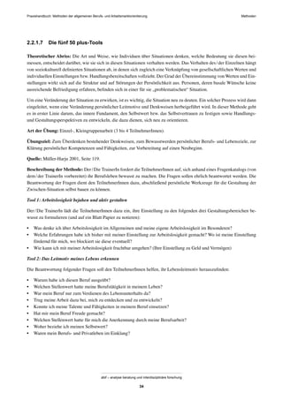 Praxishandbuch: Methoden der allgemeinen Berufs- und Arbeitsmarktorientierung Methoden
abif – analyse beratung und interdisziplinäre forschung
34
2.2.1.7 Die fünf 50 plus-Tools
Theoretischer Abriss: Die Art und Weise, wie Individuen über Situationen denken, welche Bedeutung sie diesen bei-
messen, entscheidet darüber, wie sie sich in diesen Situationen verhalten werden. Das Verhalten des/der Einzelnen hängt
von soziokulturell deﬁnierten Situationen ab, in denen sich zugleich eine Verknüpfung von gesellschaftlichen Werten und
individuellen Einstellungen bzw. Handlungsbereitschaften vollzieht. Der Grad der Übereinstimmung von Werten und Ein-
stellungen wirkt sich auf die Struktur und auf Störungen der Persönlichkeit aus. Personen, deren basale Wünsche keine
ausreichende Befriedigung erfahren, beﬁnden sich in einer für sie „problematischen“ Situation.
Um eine Veränderung der Situation zu erwirken, ist es wichtig, die Situation neu zu deuten. Ein solcher Prozess wird dann
eingeleitet, wenn eine Veränderung persönlicher Leitmotive und Denkweisen herbeigeführt wird. In dieser Methode geht
es in erster Linie darum, das innere Fundament, den Selbstwert bzw. das Selbstvertrauen zu festigen sowie Handlungs-
und Gestaltungsperspektiven zu entwickeln, die dazu dienen, sich neu zu orientieren.
Art der Übung: Einzel-, Kleingruppenarbeit (3 bis 4 TeilnehmerInnen).
Übungsziel: Zum Überdenken bestehender Denkweisen, zum Bewusstwerden persönlicher Berufs- und Lebensziele, zur
Klärung persönlicher Kompetenzen und Fähigkeiten, zur Vorbereitung auf einen Neubeginn.
Quelle: Müller-Harju 2001, Seite 119.
Beschreibung der Methode: Der/Die TrainerIn fordert die TeilnehmerInnen auf, sich anhand eines Fragenkatalogs (von
dem/der TrainerIn vorbereitet) ihr Berufsleben bewusst zu machen. Die Fragen sollen ehrlich beantwortet werden. Die
Beantwortung der Fragen dient den TeilnehmerInnen dazu, abschließend persönliche Werkzeuge für die Gestaltung der
Zwischen-Situation selbst bauen zu können.
Tool 1: Arbeitslosigkeit bejahen und aktiv gestalten
Der/Die TrainerIn lädt die TeilnehmerInnen dazu ein, ihre Einstellung zu den folgenden drei Gestaltungsbereichen be-
wusst zu formulieren (und auf ein Blatt Papier zu notieren):
• Was denke ich über Arbeitslosigkeit im Allgemeinen und meine eigene Arbeitslosigkeit im Besonderen?
• Welche Erfahrungen habe ich bisher mit meiner Einstellung zur Arbeitslosigkeit gemacht? Wo ist meine Einstellung
fördernd für mich, wo blockiert sie diese eventuell?
• Wie kann ich mit meiner Arbeitslosigkeit fruchtbar umgehen? (Ihre Einstellung zu Geld und Vermögen)
Tool 2: Das Leitmotiv meines Lebens erkennen
Die Beantwortung folgender Fragen soll den TeilnehmerInnen helfen, ihr Lebensleitmotiv herauszuﬁnden:
• Warum habe ich diesen Beruf ausgeübt?
• Welchen Stellenwert hatte meine Berufstätigkeit in meinem Leben?
• War mein Beruf nur zum Verdienen des Lebensunterhalts da?
• Trug meine Arbeit dazu bei, mich zu entdecken und zu entwickeln?
• Konnte ich meine Talente und Fähigkeiten in meinem Beruf einsetzen?
• Hat mir mein Beruf Freude gemacht?
• Welchen Stellenwert hatte für mich die Anerkennung durch meine Berufsarbeit?
• Woher beziehe ich meinen Selbstwert?
• Waren mein Berufs- und Privatleben im Einklang?
 