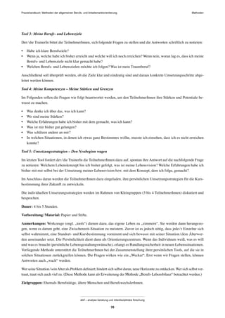 MethodenPraxishandbuch: Methoden der allgemeinen Berufs- und Arbeitsmarktorientierung
abif – analyse beratung und interdisziplinäre forschung
35
Tool 3: Meine Berufs- und Lebensziele
Der/die TrainerIn bittet die TeilnehmerInnen, sich folgende Fragen zu stellen und die Antworten schriftlich zu notieren:
• Habe ich klare Berufsziele?
• Wenn ja, welche habe ich bisher erreicht und welche will ich noch erreichen? Wenn nein, woran lag es, dass ich meine
Berufs- und Lebensziele nicht klar gemacht habe?
• Welchen Berufs- und Lebenszielen möchte ich folgen? Was ist mein Traumberuf?
Anschließend soll überprüft werden, ob die Ziele klar und eindeutig sind und daraus konkrete Umsetzungsschritte abge-
leitet werden können.
Tool 4: Meine Kompetenzen – Meine Stärken und Grenzen
Im Folgenden sollen die Fragen wie folgt beantwortet werden, um den TeilnehmerInnen ihre Stärken und Potentiale be-
wusst zu machen.
• Was denke ich über das, was ich kann?
• Wo sind meine Stärken?
• Welche Erfahrungen habe ich bisher mit dem gemacht, was ich kann?
• Was ist mir bisher gut gelungen?
• Was schätzen andere an mir?
• In welchen Situationen, in denen ich etwas ganz Bestimmtes wollte, musste ich einsehen, dass ich es nicht erreichen
konnte?
Tool 5: Umsetzungsstrategien – Den Neubeginn wagen
Im letzten Tool fordert der/die TrainerIn die TeilnehmerInnen dazu auf, spontan ihre Antwort auf die nachfolgende Frage
zu notieren: Welchem Lebenskonzept bin ich bisher gefolgt, was ist meine Lebensvision? Welche Erfahrungen habe ich
bisher mit mir selbst bei der Umsetzung meiner Lebensvision bzw. mit dem Konzept, dem ich folge, gemacht?
Im Anschluss daran werden die TeilnehmerInnen dazu eingeladen, ihre persönlichen Umsetzungsstrategien für die Kurs-
bestimmung ihrer Zukunft zu entwickeln.
Die individuellen Umsetzungsstrategien werden im Rahmen von Kleingruppen (3 bis 4 TeilnehmerInnen) diskutiert und
besprochen.
Dauer: 4 bis 5 Stunden.
Vorbereitung/Material: Papier und Stifte.
Anmerkungen: Werkzeuge (engl. „tools“) dienen dazu, das eigene Leben zu „zimmern“. Sie werden dann herangezo-
gen, wenn es darum geht, eine Zwischenzeit-Situation zu meistern. Zuvor ist es jedoch nötig, dass jede/r Einzelne sich
selbst wahrnimmt, eine Standort- und Kursbestimmung vornimmt und sich bewusst mit seiner Situation/dem Älterwer-
den auseinander setzt. Die Persönlichkeit dient dann als Orientierungszentrum. Wenn das Individuum weiß, was es will
und was es braucht (persönliche Lebensgestaltungswünsche), erlangt es Handlungssicherheit in neuen Lebenssituationen.
Vorliegende Methode unterstützt die TeilnehmerInnen bei der Zusammenstellung ihrer persönlichen Tools, auf die sie in
solchen Situationen zurückgreifen können. Die Fragen wirken wie ein „Wecker“. Erst wenn wir Fragen stellen, können
Antworten auch „wach“ werden.
Wer seine Situation/seinAlter als Problem deﬁniert, hindert sich selbst daran, neue Horizonte zu entdecken.Wer sich selbst ver-
traut, traut sich auch viel zu. (Diese Methode kann als Erweiterung der Methode „Berufs-Lebensbilanz“ betrachtet werden.)
Zielgruppen: Ehemals Berufstätige, ältere Menschen und BerufswechslerInnen.
 