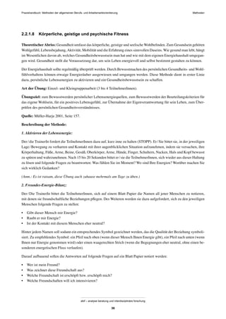 Praxishandbuch: Methoden der allgemeinen Berufs- und Arbeitsmarktorientierung Methoden
abif – analyse beratung und interdisziplinäre forschung
36
2.2.1.8 Körperliche, geistige und psychische Fitness
TheoretischerAbriss: Gesundheit umfasst das körperliche, geistige und seelische Wohlbeﬁnden. Zum Gesundsein gehören
Wohlgefühl, Lebensbejahung,Aktivität, Mobilität und die Erfahrung eines sinnvollen Daseins. Wie gesund man lebt, hängt
im Wesentlichen davon ab, welches Gesundheitsbewusstsein man hat und wie mit dem eigenen Energiehaushalt umgegan-
gen wird. Gesundheit stellt die Voraussetzung dar, um sein Leben energievoll und selbst bestimmt gestalten zu können.
Der Energiehaushalt sollte regelmäßig überprüft werden. Durch Bewusstmachen des persönlichen Gesundheits- und Wohl-
fühlverhaltens können etwaige Energieräuber ausgewiesen und umgangen werden. Diese Methode dient in erster Linie
dazu, persönliche Lebensenergien zu aktivieren und ein Gesundheitsbewusstsein zu schaffen.
Art der Übung: Einzel- und Kleingruppenarbeit (3 bis 4 TeilnehmerInnen).
Übungsziel: zum Bewusstwerden persönlicher Lebensenergiequellen, zum Bewusstwerden der Beurteilungskriterien für
das eigene Wohlsein, für ein positives Lebensgefühl, zur Übernahme der Eigenverantwortung für sein Leben, zum Über-
prüfen des persönlichen Gesundheitsverständnisses.
Quelle: Müller-Harju 2001, Seite 157.
Beschreibung der Methode:
1. Aktivieren der Lebensenergie:
Der/die TrainerIn fordert die TeilnehmerInnen dazu auf, kurz inne zu halten (STOPP). Er/Sie bittet sie, in der jeweiligen
Lage/Bewegung zu verharren und Kontakt mit ihrer augenblicklichen Situation aufzunehmen, indem sie versuchen, ihre
Körperhaltung, Füße, Arme, Beine, Gesäß, Oberkörper, Arme, Hände, Finger, Schultern, Nacken, Hals und Kopf bewusst
zu spüren und wahrzunehmen. Nach 15 bis 20 Sekunden bittet er/sie die TeilnehmerInnen, sich wieder aus dieser Haltung
zu lösen und folgende Fragen zu beantworten: Was fühlen Sie im Moment? Wo sind Ihre Energien? Worüber machen Sie
sich wirklich Gedanken?
(Anm.: Es ist ratsam, diese Übung auch zuhause mehrmals am Tage zu üben.)
2. Freundes-Energie-Bilanz:
Der/Die TrainerIn bittet die TeilnehmerInnen, sich auf einem Blatt Papier die Namen all jener Menschen zu notieren,
mit denen sie freundschaftliche Beziehungen pﬂegen. Des Weiteren werden sie dazu aufgefordert, sich zu den jeweiligen
Menschen folgende Fragen zu stellen:
• Gibt dieser Mensch mir Energie?
• Raubt er mir Energie?
• Ist der Kontakt mit diesem Menschen eher neutral?
Hinter jedem Namen soll sodann ein entsprechendes Symbol gezeichnet werden, das die Qualität der Beziehung symboli-
siert. Zu empfehlendes Symbol: ein Pfeil nach oben (wenn dieser Mensch Ihnen Energie gibt), ein Pfeil nach unten (wenn
Ihnen nur Energie genommen wird) oder einen waagerechten Strich (wenn die Begegnungen eher neutral, ohne einen be-
sonderen energetischen Fluss verlaufen).
Darauf aufbauend sollen die Antworten auf folgende Fragen auf ein Blatt Papier notiert werden:
• Wer ist mein Freund?
• Was zeichnet diese Freundschaft aus?
• Welche Freundschaft ist erschöpft bzw. erschöpft mich?
• Welche Freundschaften will ich intensivieren?
 