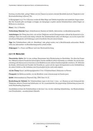 MethodenPraxishandbuch: Methoden der allgemeinen Berufs- und Arbeitsmarktorientierung
abif – analyse beratung und interdisziplinäre forschung
39
brechung erworben habe, gefragt? Haben sich die Chancen im meinem erlernten Berufsfeld durch die Tätigkeiten in der
Berufsunterbrechung verbessert? Etc.
In Kleingruppen zu je 3 bis 4 Personen werden die Mind Maps und Tabellen besprochen und zusätzliche Fragen notiert.
Der/Die TrainerIn geht von Gruppe zu Gruppe, um Anregungen zu geben und die TeilnehmerInnen mittels Fragen zur
Reﬂexion zu stimulieren.
Dauer: 1 bis 1,5 Stunden.
Vorbereitung/Material: Papier, Schreibmaterial, Handout mit Tabelle, Adressenliste von Berufsberatungsstellen.
Anmerkungen: Die Übung dient dazu, sich mit den Tätigkeiten und der Zeitorganisation während der Karenzzeit zu be-
schäftigen. Diese Zeit wurde nicht untätig verbracht. Die TeilnehmerInnen sollen sich überlegen, wie sie die in jener Zeit
erworbenen Fähigkeiten und Erfahrungen auch in beruﬂicher Hinsicht nützen könnten.
Tipp: Den TeilnehmerInnen sollte als „Hausübung“ nahe gelegt werden, eine/n BerufsberaterIn aufzusuchen. Hierfür
sollte eine Adressenliste von Berufsberatungsstellen verteilt werden.
Zielgruppen: V.a. Frauen und Männer nach einer Berufsunterbrechung.
2.2.1.10 Meine Zeit
Theoretischer Abriss: Zeit ist eine wichtige Determinante beim Wiedereinstieg ins Berufsleben. Vor allem bei Frauen
bzw. Männern in Karenz besteht die Schwierigkeit, Familie und Beruf zeitlich miteinander zu verbinden. Da sich die Zeit-
einteilung in der Karenzzeit in erster Linie an den Bedürfnissen der anderen Familienmitglieder orientiert (z.B. Stillzeiten
des Kindes, Arbeitszeiten des Freundes/der Freundin etc.), passt sich die eigene Zeitorganisation an die Zeitbedürfnisse
des nahen Umfelds an. Bei Aufnahme einer Erwerbsarbeit ist dies nicht mehr möglich.
Art der Übung: Einzel- und Kleingruppenarbeit (3 bis 4 TeilnehmerInnen), Diskussion im Plenum.
Übungsziel: Zur Reﬂexion darüber, wie das Beruﬂiche in das Lebenskonzept mit Familie passt.
Quelle: Arbeitsmarktservice Österreich (Hg.) 2003, Seite 18–22.
Beschreibung der Methode: Die TeilnehmerInnen tragen in die Liste 1 (Anm.: vgl. Handout) je nach Zeitausmaß ihre
Tätigkeiten, inklusive Freizeit und Schlafzeiten, ein. Sie veranschaulichen ihre gegenwärtige Zeiteinteilung an einem üb-
lichen Wochenalltag (Gegenwart).
Anschließend zeichnen die TeilnehmerInnen in die Liste 2 ein, wie ihre zukünftige Zeitaufteilung – bei Wiederaufnahme
einer Erwerbsarbeit – aussehen könnte (Zukunft).
 