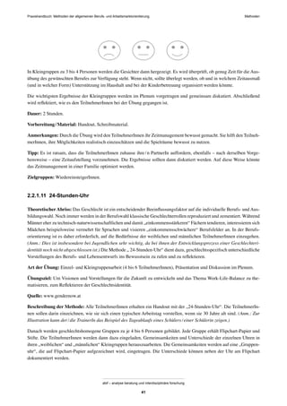 MethodenPraxishandbuch: Methoden der allgemeinen Berufs- und Arbeitsmarktorientierung
abif – analyse beratung und interdisziplinäre forschung
41
In Kleingruppen zu 3 bis 4 Personen werden die Gesichter dann hergezeigt. Es wird überprüft, ob genug Zeit für die Aus-
übung des gewünschten Berufes zur Verfügung steht. Wenn nicht, sollte überlegt werden, ob und in welchem Zeitausmaß
(und in welcher Form) Unterstützung im Haushalt und bei der Kinderbetreuung organisiert werden könnte.
Die wichtigsten Ergebnisse der Kleingruppen werden im Plenum vorgetragen und gemeinsam diskutiert. Abschließend
wird reﬂektiert, wie es den TeilnehmerInnen bei der Übung gegangen ist.
Dauer: 2 Stunden.
Vorbereitung/Material: Handout, Schreibmaterial.
Anmerkungen: Durch die Übung wird den TeilnehmerInnen ihr Zeitmanagement bewusst gemacht. Sie hilft den Teilneh-
merInnen, ihre Möglichkeiten realistisch einzuschätzen und die Spielräume bewusst zu nutzen.
Tipp: Es ist ratsam, dass die TeilnehmerInnen zuhause ihre/n PartnerIn auffordern, ebenfalls – nach derselben Vorge-
hensweise – eine Zeitaufstellung vorzunehmen. Die Ergebnisse sollten dann diskutiert werden. Auf diese Weise könnte
das Zeitmanagement in einer Familie optimiert werden.
Zielgruppen: WiedereinsteigerInnen.
2.2.1.11 24-Stunden-Uhr
Theoretischer Abriss: Das Geschlecht ist ein entscheidender Beeinﬂussungsfaktor auf die individuelle Berufs- und Aus-
bildungswahl. Noch immer werden in der Berufswahl klassische Geschlechterrollen reproduziert und zementiert. Während
Männer eher zu technisch-naturwissenschaftlichen und damit „einkommensstärkeren“ Fächern tendieren, interessieren sich
Mädchen beispielsweise vermehrt für Sprachen und visieren „einkommensschwächere“ Berufsfelder an. In der Berufs-
orientierung ist es daher erforderlich, auf die Bedürfnisse der weiblichen und männlichen TeilnehmerInnen einzugehen.
(Anm.: Dies ist insbesondere bei Jugendlichen sehr wichtig, da bei ihnen der Entwicklungsprozess einer Geschlechteri-
dentität noch nicht abgeschlossen ist.) Die Methode „ 24-Stunden-Uhr“ dient dazu, geschlechtsspeziﬁsch unterschiedliche
Vorstellungen des Berufs- und Lebensentwurfs ins Bewusstsein zu rufen und zu reﬂektieren.
Art der Übung: Einzel- und Kleingruppenarbeit (4 bis 6 TeilnehmerInnen), Präsentation und Diskussion im Plenum.
Übungsziel: Um Visionen und Vorstellungen für die Zukunft zu entwickeln und das Thema Work-Life-Balance zu the-
matisieren, zum Reﬂektieren der Geschlechtsidentität.
Quelle: www.gendernow.at
Beschreibung der Methode: Alle TeilnehmerInnen erhalten ein Handout mit der „24-Stunden-Uhr“. Die TeilnehmerIn-
nen sollen darin einzeichnen, wie sie sich einen typischen Arbeitstag vorstellen, wenn sie 30 Jahre alt sind. (Anm.: Zur
Illustration kann der/die TrainerIn das Beispiel des Tageablaufs eines Schülers/einer Schülerin zeigen.)
Danach werden geschlechtshomogene Gruppen zu je 4 bis 6 Personen gebildet. Jede Gruppe erhält Flipchart-Papier und
Stifte. Die TeilnehmerInnen werden dann dazu eingeladen, Gemeinsamkeiten und Unterschiede der einzelnen Uhren in
ihren „weiblichen“ und „männlichen“ Kleingruppen herauszuarbeiten. Die Gemeinsamkeiten werden auf eine „Gruppen-
uhr“, die auf Flipchart-Papier aufgezeichnet wird, eingetragen. Die Unterschiede können neben der Uhr am Flipchart
dokumentiert werden.
 