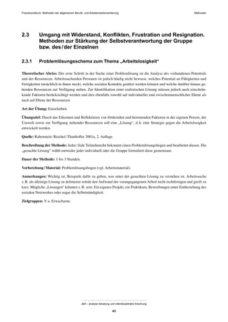 MethodenPraxishandbuch: Methoden der allgemeinen Berufs- und Arbeitsmarktorientierung
abif – analyse beratung und interdisziplinäre forschung
43
2.3 Umgang mit Widerstand, Konﬂikten, Frustration und Resignation.
Methoden zur Stärkung der Selbstverantwortung der Gruppe
bzw. des/der Einzelnen
2.3.1 Problemlösungsschema zum Thema „Arbeitslosigkeit“
Theoretischer Abriss: Der erste Schritt in der Suche einer Problemlösung ist die Analyse des vorhandenen Potentials
und der Ressourcen. Arbeitssuchenden Personen ist jedoch häuﬁg nicht bewusst, welches Potential an Fähigkeiten und
Fertigkeiten tatsächlich in ihnen steckt, welche sozialen Kontakte genützt werden können und welche darüber hinaus ge-
henden Ressourcen zur Verfügung stehen. Zur Identiﬁkation einer realistischen Lösung müssen jedoch auch einschrän-
kende Faktoren berücksichtigt werden und dies ebenfalls sowohl auf individueller und zwischenmenschlicher Ebene als
auch auf Ebene der Ressourcen.
Art der Übung: Einzelarbeit.
Übungsziel: Durch das Erkennen und Reﬂektieren von fördernden und hemmenden Faktoren in der eigenen Person, der
Umwelt sowie zur Verfügung stehender Ressourcen soll eine „Lösung“, d.h. eine Strategie gegen die Arbeitslosigkeit
entwickelt werden.
Quelle: Rabenstein/Reichel/Thanhoffer 2001a, 2. Auﬂage.
Beschreibung der Methode: Jeder/Jede TeilnehmerIn bekommt einen Problemlösungsbogen und bearbeitet diesen. Die
„gesuchte Lösung“ wählt entweder jeder individuell oder die Gruppe formuliert diese gemeinsam.
Dauer der Methode: 1 bis 3 Stunden.
Vorbereitung/Material: Problemlösungsbogen (vgl. Arbeitsmaterial).
Anmerkungen: Wichtig ist, Beispiele dafür zu geben, was unter der gesuchten Lösung zu verstehen ist. Arbeitssuche
z.B. als alleinige Lösung zu deﬁnieren würde den Aufwand der vorangegangenen Arbeit nicht rechtfertigen und greift zu
kurz. Mögliche „Lösungen“ könnten z.B. sein: Ein eigenes Projekt, ein Praktikum, Bewerbungen unter Einbeziehung des
sozialen Netzwerkes oder sogar die Selbstständigkeit.
Zielgruppen: V.a. Erwachsene.
 