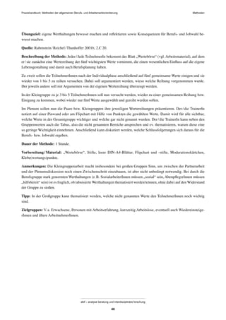 Praxishandbuch: Methoden der allgemeinen Berufs- und Arbeitsmarktorientierung Methoden
abif – analyse beratung und interdisziplinäre forschung
46
Übungsziel: eigene Werthaltungen bewusst machen und reﬂektieren sowie Konsequenzen für Berufs- und Jobwahl be-
wusst machen.
Quelle: Rabenstein/Reichel/Thanhoffer 2001b, 2.C 20.
Beschreibung der Methode: Jeder/Jede TeilnehmerIn bekommt das Blatt „Wertebörse“ (vgl. Arbeitsmaterial), auf dem
er/sie zunächst eine Wertereihung der fünf wichtigsten Werte vornimmt, die einen wesentlichen Einﬂuss auf die eigene
Lebensgestaltung und damit auch Berufsplanung haben.
Zu zweit sollen die TeilnehmerInnen nach der Individualphase anschließend auf fünf gemeinsame Werte einigen und sie
wieder von 1 bis 5 zu reihen versuchen. Dabei soll argumentiert werden, wieso welche Reihung vorgenommen wurde.
Der jeweils andere soll mit Argumenten von der eigenen Wertereihung überzeugt werden.
In der Kleingruppe zu je 3 bis 5 TeilnehmerInnen soll nun versucht werden, wieder zu einer gemeinsamen Reihung bzw.
Einigung zu kommen, wobei wieder nur fünf Werte ausgewählt und gereiht werden sollen.
Im Plenum sollen nun die Paare bzw. Kleingruppen ihre jeweiligen Wertereihungen präsentieren. Der/die TrainerIn
notiert auf einer Pinwand oder am Flipchart mit Hilfe von Punkten die gewählten Werte. Damit wird für alle sichtbar,
welche Werte in der Gesamtgruppe wichtiger und welche gar nicht genannt wurden. Der/die TrainerIn kann neben den
Gruppenwerten auch die Tabus, also die nicht genannten Bereiche ansprechen und ev. thematisieren, warum diese eine
so geringe Wichtigkeit einnehmen. Anschließend kann diskutiert werden, welche Schlussfolgerungen sich daraus für die
Berufs- bzw. Jobwahl ergeben.
Dauer der Methode: 1 Stunde.
Vorbereitung/Material: „Wertebörse“, Stifte, leere DIN-A4-Blätter, Flipchart und -stifte, Moderationskärtchen,
Klebe(wertungs)punkte.
Anmerkungen: Die Kleingruppenarbeit macht insbesondere bei großen Gruppen Sinn, um zwischen der Partnerarbeit
und der Plenumsdiskussion noch einen Zwischenschritt einzubauen, ist aber nicht unbedingt notwendig. Bei durch die
Berufsgruppe stark genormten Werthaltungen (z.B. SozialarbeiterInnen müssen „sozial“ sein, AltenpﬂegerInnen müssen
„hilfsbereit“ sein) ist es fraglich, ob tabuisierte Werthaltungen thematisiert werden können, ohne dabei auf den Widerstand
der Gruppe zu stoßen.
Tipp: In der Großgruppe kann thematisiert werden, welche nicht genannten Werte den TeilnehmerInnen noch wichtig
sind.
Zielgruppen: V.a. Erwachsene, Personen mit Arbeitserfahrung, kurzzeitig Arbeitslose, eventuell auch Wiedereinsteige-
rInnen und ältere ArbeitnehmerInnen.
 