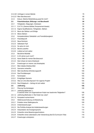 2.4.2.20 Umfragen in einem Betrieb 79
2.4.2.21 Mein Berufswunsch 80
2.4.3 Exkurs: Welche Weiterbildung passt für mich? 82
2.5 Potentialanalyse, Bildungs- und Berufswahl 84
2.5.1 Fähigkeiten, Neigungen, Interessen 84
2.5.1.1 D.A.T.A. (Desires Abilities Temperament Assets) 84
2.5.1.2 Eigene Qualiﬁkationen, Fähigkeiten, Stärken 85
2.5.1.3 Baum der Stärken und Erfolge 86
2.5.1.4 Meine Stärken 86
2.5.2 Kompetenzbilanz/Selbstbild- und Fremdbildvergleich 88
2.5.2.1 Polaritätsproﬁl 88
2.5.2.2 Neue Karrieren 90
2.5.2.3 Selbstwert-Topf 91
2.5.2.4 So sehe ich mich 92
2.5.2.5 Berufe zuwerfen 93
2.5.2.6 Loblied auf sich selbst 94
2.5.3 Beruﬂiche Mobilität 95
2.5.3.1 In 20 Jahren auch noch? 95
2.5.3.2 Keine Stelle für meinen Berufswunsch 96
2.5.3.3 Dein Urlaub ist meine Arbeitszeit 97
2.5.4 Erwartungen an meinen Job/Arbeitsplatz 97
2.5.4.1 Mein ideales Arbeitsumfeld 97
2.5.4.2 Szenarien entwerfen 99
2.5.4.3 Mein beruﬂiches Anforderungsproﬁl 100
2.5.4.4 Das Prioritätenspiel 102
2.5.5 Karriereplan 104
2.5.5.1 Endgültiges Szenario 104
2.5.5.2 Was tun ohne Berufspraxis? Ein eigenes Projekt! 104
2.5.5.3 Das Erfolgsbuch – Vertrag mit sich selbst 105
2.6 Jobﬁnding 106
2.6.1 Planung/Suchstrategien 106
2.6.1.1 Jobﬁnding-Methoden 1:
In welchen Arten von Organisationen ﬁndet man bestimmte Tätigkeiten? 106
2.6.1.2 Jobﬁnding-Methoden 2: Wie ﬁndet man Jobs? 107
2.6.1.3 Kompetent recherchieren 108
2.6.2 Stellenausschreibung und Bewerbung 109
2.6.2.1 Erstellen eines Stellengesuchs 109
2.6.2.2 Initiativbewerbungen 111
2.6.2.3 Die Portfolio-Analyse bei Initiativbewerbungen 114
2.6.2.4 Interpretation der Anzeigensprache 114
2.6.2.5 Entwerfen eines Bewerbungsschreibens 116
2.6.2.6 Entwerfen eines Lebenslaufs unter Verwendung des EU-Curriculum Vitae 119
2.6.2.7 Erwartungen antizipieren 119
 