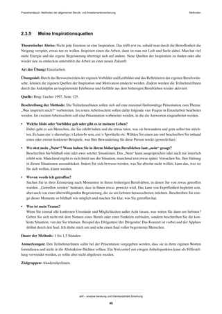 MethodenPraxishandbuch: Methoden der allgemeinen Berufs- und Arbeitsmarktorientierung
abif – analyse beratung und interdisziplinäre forschung
49
2.3.5 Meine Inspirationsquellen
Theoretischer Abriss: Nicht jede Emotion ist eine Inspiration. Das trifft erst zu, sobald man durch die Betroffenheit die
Neigung verspürt, etwas tun zu wollen. Inspiriert einen die Arbeit, dann ist man mit Leib und Seele dabei. Man hat viel
mehr Energie und die eigene Begeisterung überträgt sich auf andere. Neue Quellen der Inspiration zu ﬁnden oder alte
wieder neu zu entdecken unterstützt die Arbeit an einer neuen Zukunft.
Art der Übung: Einzelarbeit.
Übungsziel: Durch das Bewusstwerden der eigenen Vorbilder und Leitbilder und das Reﬂektieren der eigenen Berufswün-
sche, können die eigenen Quellen der Inspiration und Motivation entdeckt werden. Zudem werden die TeilnehmerInnen
durch das Anknüpfen an inspirierende Erlebnisse und Gefühle aus dem bisherigen Berufsleben wieder aktiviert.
Quelle: Brug/Locher 1997, Seite 125.
Beschreibung der Methode: Die TeilnehmerInnen sollen sich auf eine maximal fünfminütige Präsentation zum Thema:
„Was inspiriert mich?“ vorbereiten. Im ersten Arbeitsschritt sollen dafür folgende vier Fragen in Einzelarbeit bearbeitet
werden. Im zweiten Arbeitsschritt soll eine Präsentation vorbereitet werden, in die die Antworten eingearbeitet werden.
• Welche Idole oder Vorbilder gab oder gibt es in meinem Leben?
Dabei geht es um Menschen, die Sie erlebt haben und die etwas taten, was sie bewundern und gern selbst tun möch-
ten. Es kann ein/e ehemalige/r LehrerIn sein, ein/e SportlerIn etc. Wählen Sie einen aus und beschreiben Sie anhand
eines oder zweier konkreter Beispiele, was Ihre Bewunderung für diese Person weckt (geweckt hat).
• Wo sitzt mein „Nein“? Wozu haben Sie in ihrem bisherigen Berufsleben laut „nein“ gesagt?
Beschreiben Sie bildhaft eine oder zwei solcher Situationen. Das „Nein“ kann ausgesprochen oder auch nur innerlich
erlebt sein. Manchmal ergibt es sich direkt aus der Situation, manchmal erst etwas später. Versuchen Sie, Ihre Haltung
in diesen Situationen auszudrücken. Indem Sie sich bewusst werden, was Sie absolut nicht wollen, kann das, was sie
für sich wollen, klarer werden.
• Wovon werde ich getroffen?
Suchen Sie in ihrer Erinnerung nach Momenten in ihrem bisherigen Berufsleben, in denen Sie von etwas getroffen
wurden. „Getroffen werden“ bedeutet, dass in Ihnen etwas geweckt wird. Das kann von Ergriffenheit begleitet sein,
aber auch von einer überwältigenden Begeisterung, die sie am liebsten herausschreien möchten. Beschreiben Sie eini-
ge dieser Momente so bildhaft wie möglich und machen Sie klar, was Sie getroffen hat.
• Was ist mein Traum?
Wenn Sie einmal alle konkreten Umstände und Möglichkeiten außer Acht lassen, was wären Sie dann am liebsten?
Geben Sie sich nicht mit dem Nennen eines Berufs oder einer Funktion zufrieden, sondern beschreiben Sie die kon-
krete Situation, von der Sie träumen. Beispiel des Dirigenten/der Dirigentin: Das Konzert ist vorbei und der Applaus
dröhnt durch den Saal. Ich drehe mich um und sehe einen Saal voller begeisterter Menschen.
Dauer der Methode: 1 bis 1,5 Stunden.
Anmerkungen: Den TeilnehmerInnen sollte bei der Präsentation vorgegeben werden, dass sie in ihren eigenen Worten
formulieren und nicht in die Abstraktion ﬂüchten sollten. Ein Notizzettel mit einigen Anhaltspunkten kann als Hilfestel-
lung verwendet werden, es sollte aber nicht abgelesen werden.
Zielgruppen: AkademikerInnen.
 