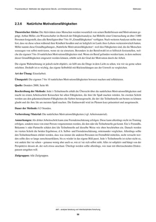 Praxishandbuch: Methoden der allgemeinen Berufs- und Arbeitsmarktorientierung Methoden
abif – analyse beratung und interdisziplinäre forschung
50
2.3.6 Natürliche Motivationsfähigkeiten
TheoretischerAbriss: DieAktivitäten eines Menschen werden wesentlich von seinen Bedürfnissen und Motivationen ge-
prägt. Arthur Miller, ein Wissenschafter im Bereich der Fähigkeitsanalyse, hat Mithilfe einer Untersuchung an über 3.000
Personen festgestellt, dass alle Beteiligten über 7 bis 10 „Grundfähigkeiten“ verfügten. Nach weiterenAnalysen stellte man
fest, dass sie diese schon während ihrer Kindheit besaßen und sie lediglich im Laufe ihres Lebens weiterentwickelt hatten.
Miller nannte diese Grundbegabungen „Natürliche Motivationsfähigkeiten“, weil dies Fähigkeiten sind, die die Menschen
sozusagen von selbst motivieren, wenn sie sie einsetzen. Besonders in der Berufswahl ist es hilfreich festzustellen, wel-
che die eigenen 7 bis 10 natürlichen Motivationsfähigkeiten sind. Wenn ein Beruf gefunden werden kann, in dem mehrere
dieser Grundfähigkeiten eingesetzt werden können, erhöht sich der Grad der Motivation durch die Arbeit.
Die eigene Wahrnehmung ist jedoch nicht objektiv, sie hilft uns die Dinge in dem Licht zu sehen, wie wir sie gerne sehen
möchten. Deshalb ist es wichtig, das eigene Selbstbild mit Rückmeldungen aus der Umwelt zu vergleichen.
Art der Übung: Einzelarbeit.
Übungsziel: Die eigenen 7 bis 10 natürlichen Motivationsfähigkeiten bewusst machen und reﬂektieren.
Quelle: Donders 2000, Seite 60.
Beschreibung der Methode: Jede/r TeilnehmerIn erhält die Übersicht über die natürlichen Motivationsfähigkeiten und
macht im ersten Arbeitsschritt Kreuzchen bei allen Fähigkeiten, die ihm/ihr Spaß machen würden. Im zweiten Schritt
werden aus den gekennzeichneten Fähigkeiten die Sieben herausgesucht, die der/die TeilnehmerIn am besten zu können
glaubt und die ihm/ihr am meisten Spaß machen. Die Endauswahl wird im Plenum kurz präsentiert und ausgetauscht.
Dauer der Methode: 0,5 Stunden.
Vorbereitung/Material: Die natürlichen Motivationsfähigkeiten (vgl. Arbeitsmaterial).
Anmerkungen: Als dritter Arbeitsschritt kann eine Fremdeinschätzung erfolgen. Diese kann allerdings nicht im Training
erfolgen, sondern muss von einer Person vorgenommen werden, die den oder die TeilnehmerIn gut kennt. Ein/e FreundIn,
Bekannte/r oder PartnerIn schätzt den/die TeilnehmerIn auf dieselbe Weise wie oben beschrieben ein. Danach werden
im vierten Schritt die beiden Ergebnisse, d.h. Selbst- und Fremdeinschätzung, miteinander verglichen. Allerdings sollte
den TeilnehmerInnen erklärt werden, dass was immer die anderen Personen im Fremdbild mitteilen, nicht versucht wer-
den sollte dies so lange zurechtzuerklären, bis es wieder in das eigene Bild passt. Jede/r TeilnehmerIn ist sicher nicht so,
wie andere ihn/sie sehen – genauso wenig aber auch so, wie er/sie sich selbst sieht. Alles ist subjektiv und hängt von der
Perspektive dessen ab, der sich etwas anschaut. Überlegt werden sollte allerdings, wie man mit überraschenden Diskre-
panzen umgehen will.
Zielgruppen: Alle Zielgruppen.
 