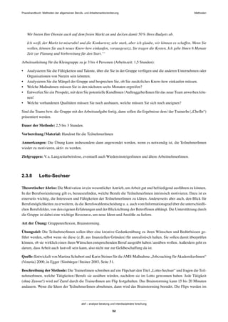 Praxishandbuch: Methoden der allgemeinen Berufs- und Arbeitsmarktorientierung Methoden
abif – analyse beratung und interdisziplinäre forschung
52
Wir bieten Ihre Dienste auch auf dem freien Markt an und decken damit 50% Ihres Budgets ab.
Ich weiß, der Markt ist miserabel und die Konkurrenz sehr stark, aber ich glaube, wir können es schaffen. Wenn Sie
wollen, können Sie auch neues Know-how einkaufen, vorausgesetzt, Sie tragen die Kosten. Ich gebe Ihnen 6 Monate
Zeit zur Planung und Vorbereitung für den Start.‘“
Arbeitsanleitung für die Kleingruppe zu je 3 bis 4 Personen (Arbeitszeit: 1,5 Stunden):
• Analysieren Sie die Fähigkeiten und Talente, über die Sie in der Gruppe verfügen und die anderen Unternehmen oder
Organisationen von Nutzen sein könnten.
• Analysieren Sie die Mängel der Gruppe und besprechen Sie, ob Sie zusätzliches Know-how einkaufen müssen.
• Welche Maßnahmen müssen Sie in den nächsten sechs Monaten ergreifen?
• Entwerfen Sie ein Prospekt, mit dem Sie potentielle KundInnen/AuftraggeberInnen für das neue Team anwerben kön-
nen!
• Welche vorhandenen Qualitäten müssen Sie noch ausbauen, welche müssen Sie sich noch aneignen?
Sind die Teams bzw. die Gruppe mit der Arbeitsaufgabe fertig, dann sollen die Ergebnisse dem/der TrainerIn („ChefIn“)
präsentiert werden.
Dauer der Methode: 2,5 bis 3 Stunden.
Vorbereitung/Material: Handout für die TeilnehmerInnen
Anmerkungen: Die Übung kann insbesondere dann angewendet werden, wenn es notwendig ist, die TeilnehmerInnen
wieder zu motivieren, aktiv zu werden.
Zielgruppen: V.a. Langzeitarbeitslose, eventuell auch WiedereinsteigerInnen und ältere ArbeitnehmerInnen.
2.3.8 Lotto-Sechser
TheoretischerAbriss: Die Motivation ist ein wesentlicher Antrieb, um Arbeit gut und befriedigend ausführen zu können.
In der Berufsorientierung gilt es, herauszuﬁnden, welche Berufe die TeilnehmerInnen intrinsisch motivieren. Dazu ist es
einerseits wichtig, die Interessen und Fähigkeiten der TeilnehmerInnen zu klären. Andererseits aber auch, den Blick für
Berufsmöglichkeiten zu erweitern, da die Berufswahlentscheidung u. a. auch vom Informationsgrad über die unterschiedli-
chen Berufsfelder, von den eigenen Erfahrungen und der Blickrichtung der Betroffenen abhängt. Die Unterstützung durch
die Gruppe ist dabei eine wichtige Ressource, um neue Ideen und Anstöße zu liefern.
Art der Übung: Gruppenreﬂexion, Brainstorming.
Übungsziel: Die TeilnehmerInnen sollen über eine kreative Gedankenübung zu ihren Wünschen und Bedürfnissen ge-
führt werden, selbst wenn sie diese (z.B. aus ﬁnanziellen Gründen) für unrealistisch halten. Sie sollen damit überprüfen
können, ob sie wirklich einen ihren Wünschen entsprechenden Beruf ausgeübt haben/ausüben wollen. Außerdem geht es
darum, dass Arbeit auch lustvoll sein kann, also nicht nur zur Geldbeschaffung da ist.
Quelle: Entwickelt von Martina Schubert und Karin Steiner für dieAMS-Maßnahme „Jobcoaching fürAkademikerInnen“
(Venetia) 2000, in Egger/Simbürger/Steiner 2003, Seite 51.
Beschreibung der Methode: Die TrainerInnen schreiben auf ein Flipchart den Titel „Lotto-Sechser“ und fragen die Teil-
nehmerInnen, welche Tätigkeiten/Berufe sie ausüben würden, nachdem sie im Lotto gewonnen haben. Jede Tätigkeit
(ohne Zensur!) wird auf Zuruf durch die TrainerInnen am Flip festgehalten. Das Brainstorming kann 15 bis 20 Minuten
andauern. Wenn die Ideen der TeilnehmerInnen abnehmen, dann wird das Brainstorming beendet. Die Flips werden im
 