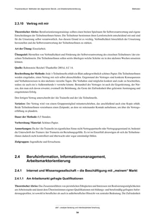 Praxishandbuch: Methoden der allgemeinen Berufs- und Arbeitsmarktorientierung Methoden
abif – analyse beratung und interdisziplinäre forschung
54
2.3.10 Vertrag mit mir
Theoretischer Abriss: Berufsorientierungstrainings sollten einen breiten Spielraum für Selbstverantwortung und eigene
Entscheidungen der TeilnehmerInnen bieten. Die Teilnehmer bestimmen ihren Lernfortschritt entscheidend mit und sind
für die Umsetzung selbst verantwortlich. Aus diesem Grund ist es wichtig, Verbindlichkeit hinsichtlich der Umsetzung
herzustellen und die Selbstverantwortung der TeilnehmerInnen zu stärken.
Art der Übung: Einzelarbeit.
Übungsziel: Herstellen von Verbindlichkeit und Förderung der Selbstverantwortung des einzelnen Teilnehmers/der ein-
zelnen Teilnehmerin. Die TeilnehmerInnen sollen seriös überlegen welche Schritte sie in den nächsten Wochen umsetzen
können.
Quelle: Rabenstein/Reichel/Thanhoffer 2001d, 4.C 14.
Beschreibung der Methode: Jede/r TeilnehmerIn erhält ein Blatt außergewöhnlich schönes Papier. Die TeilnehmerInnen
werden eingeladen, einen Vertrag mit sich selbst abzuschließen. Gegenstand des Vertrages sind konkrete Konsequenzen
und Verhaltensweisen in den nächsten vierzehn Tagen. Die Vorhaben sind möglichst konkret und exakt zu beschreiben,
sodass sie auch ein/e Außenstehende/r verstehe könnte. Bestandteil des Vertrages ist auch die Gegenleistung, der Nut-
zen, den man sich davon erwartet, eventuell die Belohnung, die Geste der Zufriedenheit über geleistete Anstrengung und
eingetretenen Erfolg.
Den fertigen Vertrag unterschreibt der/die TrainerIn und der/die TeilnehmerIn.
Variation: Der Vertrag wird von einem Gruppenmitglied mitunterschrieben, das anschließend auch eine Kopie erhält.
Beide TeilnehmerInnen vereinbaren einen Zeitpunkt, an dem sie miteinander Kontakt aufnehmen, um über die Vertrags-
erfüllung zu plaudern.
Dauer der Methode: 0,5 Stunden.
Vorbereitung/Material: Schönes Papier.
Anmerkungen: Da der/die TrainerIn im eigentlichen Sinne nicht VertragspartnerIn oder Vertragsgegenstand ist, bedeutet
die Unterschrift des Trainers/der Trainerin ein Beziehungsgefälle. Es ist im Einzelfall abzuwägen ob sich die Teilnehme-
rInnen dadurch nicht kontrolliert und überwacht oder sogar entmündigt fühlen.
Zielgruppen: Jugendliche und Erwachsene.
2.4 Berufsinformation, Informationsmanagement,
Arbeitsmarktorientierung
2.4.1 Internet und Wissensgesellschaft – die Beschäftigung mit „meinem“ Markt
2.4.1.1 Am Arbeitsmarkt gefragte Qualiﬁkationen
TheoretischerAbriss: Das Zusammenführen von persönlichen Fähigkeiten und Interessen mit Realisierungsmöglichkeiten
amArbeitsmarkt und damit dem Übereinstimmen eigener Qualiﬁkationen mit bildungs- und berufsmäßig gefragtenAnfor-
derungsproﬁlen, ist sowohl in beruﬂicher als auch in außerberuﬂicher Hinsicht von zentraler Bedeutung. Die Zufriedenheit
 