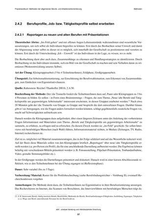 MethodenPraxishandbuch: Methoden der allgemeinen Berufs- und Arbeitsmarktorientierung
abif – analyse beratung und interdisziplinäre forschung
57
2.4.2 Berufsproﬁle, Job- bzw. Tätigkeitsproﬁle selbst erarbeiten
2.4.2.1 Reportagen zu neuen und alten Berufen mit Präsentationen
Theoretischer Abriss: „Ins Feld gehen“ und mit offenen Augen Lebensumstände wahrzunehmen sind wesentliche Vor-
aussetzungen, um sich selbst als Individuum begreifen zu können. Erst durch das Beobachten seiner Umwelt und damit
der Abgrenzung seiner selbst zu dieser ist es möglich, sich innerhalb der Gesellschaft zu positionieren und verorten zu
können. Erst durch die Unterscheidung „Ich – Umwelt“ ist das Individuum in der Lage, zu wissen, wo es steht.
Die Beobachtung dient aber auch dazu, Zusammenhänge zu erkennen und Handlungsstrategien zu identiﬁzieren. Durch
Beobachtung ist das Individuum imstande, sich ein Bild von der Gesellschaft zu machen und sein Verhalten daran zu ori-
entieren (Weiterentwicklung unseres Selbst).
Art der Übung: Kleingruppenarbeit (3 bis 4 TeilnehmerInnen), Feldphase, Großgruppenarbeit.
Übungsziel: ZurArbeitsmarktorientierung, zur Einschätzung der Berufswahlsituation, zum Erkennen von Zusammenhän-
gen, zum Entdecken von Eigeninitiativchancen.
Quelle: Rabenstein/Reichel/Thanhoffer 2001b, 2.A 50.
Beschreibung der Methode: Der/die TrainerIn fordert die TeilnehmerInnen dazu auf, Paare oder Kleingruppen zu 3 bis
4 Personen zu bilden. Es sollen – in Form eines Brainstormings – Fragen, die zum Thema „Neue/alte Berufe und Tätig-
keitsproﬁle am gegenwärtigen Arbeitsmarkt“ interessant erscheinen, in diesen Gruppen erarbeitet werden.22
Nach etwa
20 Minuten geht der/die TrainerIn von Gruppe zu Gruppe und bespricht die dort entworfenen Fragen. Darüber hinaus
gibt er/sie Anregungen, wie die Fragen anders formuliert werden könnten, schlägt gegebenenfalls zusätzliche Fragen vor,
macht auf Schwierigkeiten aufmerksam usw.
Danach werden die Kleingruppen dazu aufgefordert, über einen längeren Zeitraum unter der Anleitung der vorbereiteten
Fragen Informationen und Materialien zum Thema „Berufe und Tätigkeitsproﬁle am gegenwärtigen Arbeitsmarkt“ zu
sammeln, zu erfahren, zu erfragen und zu erforschen. Zu diesem Zweck werden sie „ins Feld“ geschickt. Sie sollen Inter-
views mit berufstätigen Menschen (nach Wahl) führen, Informationsmaterial sichten, in Medien (Zeitungen, TV, Radio,
Internet) recherchieren etc.
Ziel ist es, möglichst viel Material zusammenzutragen, das in der Folge selektiert und auf das Wesentliche reduziert wird.
Auf der Basis diese Materials sollen von den Kleingruppen letztlich „Reportagen“ über neue/alte Tätigkeitsproﬁle er-
stellt werden (ca. pro Person ein Proﬁl), die für eine anschließende Darstellung aufbereitet werden. Die Ergebnisse können
beliebig mit verschiedenen Mitteln präsentiert werden (z.B. Fotoausstellung, Flipchart-Präsentation, Tonbandaufnahme,
Video, gemalte Stimmungsbilder etc.).
In der Großgruppe werden die Darstellungen präsentiert und diskutiert. Danach wird in einer kurzen Abschlussrunde re-
ﬂektiert, wie es den TeilnehmerInnen bei der Übung ergangen ist (Reﬂexionsphase).
Dauer: Sehr variabel (bis zu 3 Tage).
Vorbereitung/Material: Raster für die Proﬁlsbeschreibung (siehe Berufsﬁndungstrichter – Vorübung II), eventuell Re-
chercheadressen vorgeben
Anmerkungen: Die Methode dient dazu, die TeilnehmerInnen zur Eigeninitiative in ihrer Berufsorientierung anzuregen.
Das Recherchieren im Internet, das Scannen von Broschüren, das Interviewführen mit berufstätigen Menschen trägt da-
22 Z.B. Interessante Berufe, häuﬁg inserierte Berufe, Berufsfelder, Merkmale der Berufe, Berufsanforderungen (Fähigkeiten,Ausbildung, Eignungen, Tätigkeiten
u.a.), Wege zum Beruf, unterstützende Personen bei der Berufswahl etc.
 