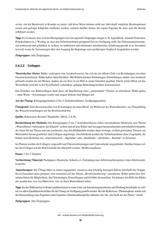 Praxishandbuch: Methoden der allgemeinen Berufs- und Arbeitsmarktorientierung Methoden
abif – analyse beratung und interdisziplinäre forschung
58
zu bei, mit der Berufswelt in Kontakt zu treten. Auf diese Weise können nicht nur individuell mögliche Berufsoptionen
eruiert und gefragte Jobproﬁle erarbeitet werden, sondern darüber hinaus die eigene Eignung für neue und alte Berufe
reﬂektiert werden.
Tipp: Es ist ratsam, dass sich die Kleingruppen auf eine spezielle Zielgruppe einigen (z.B. Jugendliche, leitende Positionen,
PolitikerInnen etc.). Wichtig ist, dass den TeilnehmerInnen genügend Zeit zur Verfügung steht, das Dokumentationsmate-
rial umfassend und gründlich zu sichten, zu selektieren und informativ aufzubereiten. Erfahrungsgemäß ist es besonders
reizvoll, wenn die Vermutungen über den Ausgang der Reportage zum nachherigen Vergleich festgehalten werden.
Zielgruppen: Alle Zielgruppen.
2.4.2.2 Collagen
Theoretischer Abriss: Bilder verkörpern eine Ausdrucksweise, die sich als ein offenes Feld von Beziehungen zwischen
Grenzen konstituiert. Bilder haben Sprachlichkeit. Mit Bildern können Stimmungen, Einstellungen stärker zum Ausdruck
gebracht werden als mit Worten. Anders als ein Text ist ein Bild in seiner Ganzheit gegeben. Durch seinen Blick auf das
Wesentliche wird die in der Gesellschaft vorhandene, gängige Bedeutungsstruktur kommuniziert.
Das Erstellen von Bildercollagen dient dazu, die Bearbeitung eines „emotionalen“ Themas zu erleichtern. Bilder geben
– ohne Worte – Erwartungen wieder und zeigen Deﬁzite und Mängel auf.
Art der Übung: Kleingruppenarbeit (2 bis 3 TeilnehmerInnen), Großgruppenarbeit.
Übungsziel: Zum Bewusstwerden von Erwartungen an einen Beruf, zur Reﬂexion des Wunschberufes, zur Überprüfung
der Wunschvorstellungen auf die Berufsrealität hin.
Quelle: Rabenstein/Reichel/Thanhoffer 2001b, 2.A 58.
Beschreibung der Methode: Die Kleingruppen (2 bis 3 TeilnehmerInnen) sollen verschiedenste Illustrierte zum Thema
„Wunschberuf/Arbeitsplatz der Zukunft“ sichten und all jene Bilder undAussagen herausschneiden und inhaltlich bündeln,
die ihnen für das Thema relevant erscheinen. Aus den Bildbündeln werden dann wichtige, evident gewordene Themen zur
Weiterarbeit herausgearbeitet und Collagen angefertigt. Anschließend werden die TeilnehmerInnen dazu eingeladen, die
Inhalte nach Kriterien wie „wünschenswert – abgelehnt“ oder „Idealbilder – Zerrbilder – Realität“ zu bewerten.
Im Plenum werden die Collagen vorgestellt und Übereinstimmungen und Unterschiede ausgearbeitet. Darüber hinaus sol-
len die Collagen auf die Berufsrealität hin überprüft werden. (Reﬂexionsphase).
Dauer: 1 bis 3 Stunden.
Vorbereitung/Material: Packpapier, Illustrierte, Scheren, ev. Einladung eines Arbeitsmarktexperten/einer Arbeitsmark-
texpertin.
Anmerkungen: Die Übung führt zu einem engagierten, kreativen und lebendig bewegten Klima innerhalb der Gruppe.
Sie ist besonders dazu geeignet, sich emotional auf das Thema „Berufsorientierung“ einzulassen. Bilder geben den Teil-
nehmerInnen die Möglichkeit, ihre Stimmungen, Einstellungen und Gefühle darzustellen. Sie können mit Hilfe der Bilder
das ausdrücken, was sie fühlen bzw. wie sie ihren Wunschberuf sehen.
Tipp: Da das Bildmaterial in Boulevardillustrierten in erster Linie auf Sensationsjournalismus undWerbung beschränkt ist, soll-
ten vor allem Qualitätszeitschriften für die Übung zurVerfügung gestellt werden. Bei der Reﬂexions-/Plenumsphase würde sich
die Hinzuziehung eines Experten/einer Expertin (ArbeitsmarktexpertIn) anbieten, der/die „die Sicht aus der Praxis“ vertritt.
Zielgruppen: Alle Zielgruppen.
 