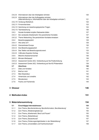 2.6.2.8 Informationen über den Arbeitgeber einholen 120
2.6.2.9 Informationen über den Auftraggeber einholen
(Alternativübung zu „Informationen über den Arbeitgeber einholen“) 121
2.6.2.10 Vorübung Werbefunk 122
2.6.2.11 Firmeninterviews 123
2.6.2.12 Sammlung von bewerbungstypischen Fragen 124
2.6.2.13 Teambewerbung 126
2.6.3 Soziale Kontakte knüpfen/Netzwerke bilden 127
2.6.3.1 Der versteckte Arbeitsmarkt: Ihre persönlichen Kontakte 127
2.6.3.2 Thema Networking: Die persönlichen Kontakte einsetzen 128
2.6.4 Bewerbungsgespräch 129
2.6.4.1 Wie wirke ich? 129
2.6.4.2 Grenzenloses Europa 130
2.6.4.3 Das Bewerbungsgespräch 131
2.6.4.4 Das Telefon als Bewerbungsinstrument 133
2.6.4.5 3-Minuten-Experten-Vortrag 134
2.6.5 Blitzintro Assessmentcenter 136
2.6.5.1 Minuten-Werbespot 136
2.6.5.2 Assessment Center (AC): Vorbereitung auf die Postkorbübung 137
2.6.5.3 Assessment Center (AC): Vorbereitung auf die AC-Präsentation 139
2.7 Abschluss 140
2.7.1 Ziele und Vorsätze 140
2.7.2 Brief an mich 141
2.7.3 Mein Boykotteur 142
2.7.4 Hinterrücks und vorwärts 142
2.7.5 Monatsvision 143
2.7.6 Fische und Fischernetz 144
3 Glossar 146
4 Methoden-Index 151
5 Materialiensammlung 154
5.1 Einschlägige Internetadressen 154
5.1.1 Zum Thema „Berufsorientierung, Berufsinformation, Berufsberatung“ 154
5.1.2 Zum Thema „Wiedereingliederung“ 155
5.1.3 Zum Thema „Arbeitsmarkt, Beruf und Frauen“ 155
5.1.4 Zum Thema „Weiterbildung“ 156
5.1.5 Zum Thema „Deutschkurse“ 157
5.1.6 Zum Thema „Förderungsmöglichkeiten in der Weiterbildung“ 157
5.1.7 Zum Thema „Universitäten und Fachhochschulen“ 158
 