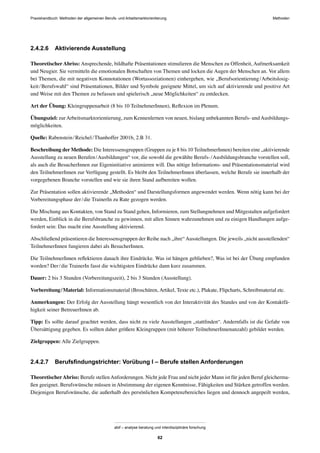 Praxishandbuch: Methoden der allgemeinen Berufs- und Arbeitsmarktorientierung Methoden
abif – analyse beratung und interdisziplinäre forschung
62
2.4.2.6 Aktivierende Ausstellung
Theoretischer Abriss: Ansprechende, bildhafte Präsentationen stimulieren die Menschen zu Offenheit, Aufmerksamkeit
und Neugier. Sie vermitteln die emotionalen Botschaften von Themen und locken die Augen der Menschen an. Vor allem
bei Themen, die mit negativen Konnotationen (Wortassoziationen) einhergehen, wie „Berufsorientierung/Arbeitslosig-
keit/Berufswahl“ sind Präsentationen, Bilder und Symbole geeignete Mittel, um sich auf aktivierende und positive Art
und Weise mit den Themen zu befassen und spielerisch „neue Möglichkeiten“ zu entdecken.
Art der Übung: Kleingruppenarbeit (8 bis 10 TeilnehmerInnen), Reﬂexion im Plenum.
Übungsziel: zurArbeitsmarktorientierung, zum Kennenlernen von neuen, bislang unbekannten Berufs- undAusbildungs-
möglichkeiten.
Quelle: Rabenstein/Reichel/Thanhoffer 2001b, 2.B 31.
Beschreibung der Methode: Die Interessensgruppen (Gruppen zu je 8 bis 10 TeilnehmerInnen) bereiten eine „aktivierende
Ausstellung zu neuen Berufen/Ausbildungen“ vor, die sowohl die gewählte Berufs-/Ausbildungsbranche vorstellen soll,
als auch die BesucherInnen zur Eigeninitiative animieren will. Das nötige Informations- und Präsentationsmaterial wird
den TeilnehmerInnen zur Verfügung gestellt. Es bleibt den TeilnehmerInnen überlassen, welche Berufe sie innerhalb der
vorgegebenen Branche vorstellen und wie sie ihren Stand aufbereiten wollen.
Zur Präsentation sollen aktivierende „Methoden“ und Darstellungsformen angewendet werden. Wenn nötig kann bei der
Vorbereitungsphase der/die TrainerIn zu Rate gezogen werden.
Die Mischung aus Kontakten, von Stand zu Stand gehen, Informieren, zum Stellungnehmen und Mitgestalten aufgefordert
werden, Einblick in die Berufsbranche zu gewinnen, mit allen Sinnen wahrzunehmen und zu einigen Handlungen aufge-
fordert sein: Das macht eine Ausstellung aktivierend.
Abschließend präsentieren die Interessensgruppen der Reihe nach „ihre“Ausstellungen. Die jeweils „nicht ausstellenden“
TeilnehmerInnen fungieren dabei als BesucherInnen.
Die TeilnehmerInnen reﬂektieren danach ihre Eindrücke. Was ist hängen geblieben?, Was ist bei der Übung empfunden
worden? Der/die TrainerIn fasst die wichtigsten Eindrücke dann kurz zusammen.
Dauer: 2 bis 3 Stunden (Vorbereitungszeit), 2 bis 3 Stunden (Ausstellung).
Vorbereitung/Material: Informationsmaterial (Broschüren, Artikel, Texte etc.), Plakate, Flipcharts, Schreibmaterial etc.
Anmerkungen: Der Erfolg der Ausstellung hängt wesentlich von der Interaktivität des Standes und von der Kontaktfä-
higkeit seiner BetreuerInnen ab.
Tipp: Es sollte darauf geachtet werden, dass nicht zu viele Ausstellungen „stattﬁnden“. Andernfalls ist die Gefahr von
Übersättigung gegeben. Es sollten daher größere Kleingruppen (mit höherer TeilnehmerInnenanzahl) gebildet werden.
Zielgruppen: Alle Zielgruppen.
2.4.2.7 Berufsﬁndungstrichter: Vorübung I – Berufe stellen Anforderungen
TheoretischerAbriss: Berufe stellenAnforderungen. Nicht jede Frau und nicht jeder Mann ist für jeden Beruf gleicherma-
ßen geeignet. Berufswünsche müssen in Abstimmung der eigenen Kenntnisse, Fähigkeiten und Stärken getroffen werden.
Diejenigen Berufswünsche, die außerhalb des persönlichen Kompetenzbereiches liegen und dennoch angepeilt werden,
 