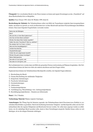 Praxishandbuch: Methoden der allgemeinen Berufs- und Arbeitsmarktorientierung Methoden
abif – analyse beratung und interdisziplinäre forschung
64
Übungsziel: Um verschiedene Berufe in der Praxis kennen zu lernen und eigene Erwartungen an den „Traumberuf“ auf
deren Realisierbarkeit hin zu überprüfen.
Quellen: Frass/Groyer 1993, Seite 48; Winkler 1999, Seite 62.
Beschreibung der Methode: Die TeilnehmerInnen sollen (mit Hilfe der TrainerInnen) mögliche InterviewpartnerInnen
ﬁnden, mit denen sie (jeweils zu zweit) ein Kurzinterview zu ihrer Berufswahl und ihren Praxiserfahrungen durchführen
können. Dazu kann folgender Frageleitfaden verwendet werden:
Name des/der Befragten:
Beruf:
Wie sind Sie zu ihrem Beruf gekommen?
Sind Sie mit Ihrem Beruf zufrieden?
Würden Sie diesen Beruf wieder ergreifen?
Hatten Sie einen Traumberuf? Wenn ja, welchen?
Wo arbeiten Sie? (im Freien, im Büro)
Was sind Ihre Haupttätigkeiten?
Vorteile Ihres Berufes:
Hauptanforderungen:
Fühlen Sie sich angemessen bezahlt?
Würden Sie gerne etwas hinzufügen?
Meine Stellungnahme:
Das wäre ich auch gerne, weil
Das wäre ich nicht gerne, weil
Die Leitfadeninterviews werden dann mit Hilfe der gemachten Notizen stichwortartig auf Plakaten festgehalten.Alle Teil-
nehmerInnen können die Interview-Infos der anderen durchlesen und dazu Fragen stellen.
Ergänzend dazu können die TeilnehmerInnen Berufsproﬁle erstellen, die folgende Fragen abdecken:
1) Beschreibung des Berufs
2) Genaue Beschreibung der anfallenden Tätigkeiten
3) Körperliche Anforderungen
4) Psychische Anforderungen
5) Sozialanforderungen
6) Arbeitszeiten
7) Verdienstmöglichkeiten
8) Ausbildungsweg, Weiterbildungs- bzw. Aufstiegsmöglichkeiten
9) Beschäftigungsmöglichkeiten – Situation am Arbeitsmarkt
Dauer: 1 bis 2 Stunden.
Vorbereitung/Material: Plakate, kopierte Unterlagen.
Anmerkungen: Der Übung liegt die Intention zugrunde, den TeilnehmerInnen durch Praxisinterviews Einblick in ver-
schiedene Berufsfelder zu gewähren. Durch die Erarbeitung bestimmter Tätigkeits- und Berufsproﬁle sollen sich die Teil-
nehmerInnen über die eigenen Fähigkeiten und Berufsziele bewusst werden. Sie sollen dazu angeregt werden zu reﬂek-
tieren, wie ihr zukünftiger Beruf aussehen sollte, damit er ihren Vorstellungen entspricht. Darüber hinaus sollen sie sich
überlegen, ob sie die nötigen Potentiale mitbringen.
 