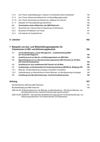 5.1.8 Zum Thema „Selbsthilfegruppen, Initiativen und Netzwerke älterer Arbeitsloser“ 158
5.1.9 Zum Thema „Aktivierende Maßnahmen und Beschäftigungskonzepte“ 159
5.1.10 Zum Thema „Karriereplanung, Bewerbung, Jobbörsen (im Internet)“ 159
5.1.11 Beispiele von Personalberatungsunternehmen 159
5.2 Verschiedene weitere Materialien des AMS Österreich 161
5.2.1 Broschüren bzw. Internet-Tools für Bewerbung und Arbeitsuche 161
5.2.2 Broschüren für Mädchen und Frauen 161
5.2.3 Informationen für AusländerInnen 161
6 Literatur 162
7 Beispiele von Aus- und Weiterbildungsangeboten für
TrainerInnen im BO- und Aktivierungsbereich 164
7.1 Universitätslehrgang „Career Management – Laufbahnberatung MAS“
der Universität Klagenfurt 164
7.2 Ausbildung zum/zur Berufs- und BildungsberaterIn am WIFI Wien 164
7.3 Diplomlehrgang zum/zur BerufsorientierungstrainerIn (BO-TrainerIn) am bﬁ Wien
(bﬁ-TrainerInnenakademie) 165
7.4 Ausbildung zur/zum zertiﬁzierten BO-TrainerIn am bﬁ Wels 165
7.5 Ausbildungen am Bundesinstitut für Erwachsenenbildung (BIFEB) St. Wolfgang/OÖ 165
7.5.1 Bildungs- und Berufsberatung (Lehrgang universitären Charakters) 165
7.5.2 Aufbaulehrgang von AbsolventInnen früherer Bildungs- und Berufsberatungs-Lehrgänge 166
7.6 Ausbildung zum Berufsorientierungs- und Kommunikationstrainer 166
Anhang 167
BerufsInfoZentren (BIZ) des AMS Österreich 167
BerufsInfoKatalog des AMS Österreich 169
AMS info 80: Professionalisierung in der Bildungs- und Berufsberatung – Wie können Bildungs- und
BerufsberaterInnen den modernen Anforderungen gerecht werden?
AMS info 86: QUINORA – Internationales Qualitätssicherungsprogramm für Berufsorientierungs- und
Aktivierungsmaßnahmen von Arbeitsuchenden auf Systemebene
 