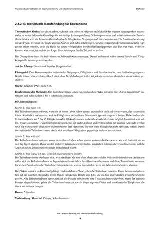 MethodenPraxishandbuch: Methoden der allgemeinen Berufs- und Arbeitsmarktorientierung
abif – analyse beratung und interdisziplinäre forschung
71
2.4.2.13 Individuelle Berufsﬁndung für Erwachsene
Theoretischer Abriss: In sich zu gehen, sich mit sich selbst zu befassen und sich mit der eigenen Vergangenheit ausein-
ander zu setzen bilden die Grundlage für zukünftige Lebensgestaltung. Selbstorganisiertes und selbstbestimmtes (Berufs-
)Entscheiden setzt die Kenntnis über individuelle Fähigkeiten, Neigungen und Interessen voraus. DieAuseinandersetzung
mit der Frage, wer man ist, wo die eigenen Stärken und Schwächen liegen, welche (prägenden) Erfahrungen negativ oder
positiv erlebt wurden, stellt die Basis für einen erfolgreichen Berufsorientierungsprozess dar. Nur wer weiß, woher er
kommt, wer er ist, ist auch in der Lage, Entscheidungen für die Zukunft zu treffen.
Die Übung dient dazu, die Individuen zur Selbstreﬂexion anzuregen. Darauf aufbauend sollen (neue) Berufs- und Tätig-
keitsproﬁle kennen gelernt werden.
Art der Übung: Einzel- und kreative Gruppenarbeit.
Übungsziel: Zum Bewusstwerden individueller Neigungen, Fähigkeiten und Berufswünsche, zum Aufﬁnden geeigneter
Berufe (Anm.: Diese Übung ähnelt stark dem Berufsﬁndungstrichter, ist jedoch in einigen Bereichen etwas anders ge-
staltet).
Quelle: Glaubitz 1999, Seite 64ff.
Beschreibung der Methode: Alle TeilnehmerInnen sollen ein persönliches Plakat mit dem Titel „Mein Traumberuf“ an-
fertigen und dabei Schritt 1 bis 3 schriftlich festhalten.
Die Selbstreﬂexion:
Schritt 1: Was kann ich?
Die TeilnehmerInnen notieren, wann sie in ihrem Leben schon einmal unheimlich stolz auf etwas waren, das sie erreicht
haben. Zusätzlich notieren sie, welche Fähigkeiten sie in diesen Situationen (gerne) eingesetzt haben. Dabei sollten die
TeilnehmerInnen auf 5 bis 15 Fähigkeiten oder Stärken kommen, wobei diese so konkret wie möglich formuliert sein sol-
len. Weiters sollen die TeilnehmerInnen notieren, was sie nach Meinung anderer besonders gut können. Am Ende werden
noch die wichtigsten Fähigkeiten und mindestens drei Menschen, die über diese Fähigkeiten nicht verfügen, notiert. Damit
überprüfen die TeilnehmerInnen, ob sie sich mit ihren Fähigkeiten gegenüber anderen auszeichnen.
Schritt 2: Was will ich?
Die TeilnehmerInnen notieren, wann sie in ihrem Leben schon einmal erstaunt darüber waren, wie viel Aktivität sie an
den Tag legen können. Dazu werden mehrere Situationen festgehalten. Zusätzlich notieren die TeilnehmerInnen, welche
Aspekte dieser Situationen besonders motivierend waren.
Schritt 3: Was würde ich tun, wenn ich nicht scheitern könnte?
Die TeilnehmerInnen überlegen sich, welchen Beruf sie von allen Menschen auf der Welt am liebsten hätten. Außerdem
sollen sich die TeilnehmerInnen an Jugendträume hinsichtlich ihrer Berufswahl erinnern und diese Traumberufe notieren.
Im letzten Punkt sollen die TeilnehmerInnen notieren, was sie tun würden, wenn sie dabei nicht scheitern könnten.
Die Plakate werden im Raum aufgehängt. In der nächsten Phase gehen die TeilnehmerInnen im Raum herum und schrei-
ben auf ein daneben hängendes leeres Plakat Tätigkeiten, Berufe und Jobs, die zu dem individuellen Traumberufsproﬁl
passen. Alle TeilnehmerInnen versuchen auf alle Plakate mindestens eine Tätigkeit dazuzuschreiben. Wenn der kreative
Prozess abgeschlossen, gehen die TeilnehmerInnen zu jeweils ihrem eigenen Plakat und markieren die Tätigkeiten, die
ihnen am meisten zusagen.
Dauer: 2 Stunden.
Vorbereitung/Material: Plakate, Schreibmaterial.
 